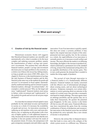 Financial Re-regulation and Restructuring                                       91




                                         b. What went wrong?




1.	 Creation	of	risk	by	the	financial	sector                 innovation. Even if an innovation is quickly copied,
                                                             this does not create a systemic problem; it may
                                                             deprive the original innovator of parts of the entre-
      Mainstream economic theory still suggests              preneurial rent more quickly, but, for the economy
that liberalized financial markets can smoothly and          as a whole, the rapid diffusion of an innovation is
automatically solve what it considers to be the most         normally positive as it increases overall welfare and
complex and enduring economic problem, namely                income. The more efficient the market is in diffusing
the transformation of today’s savings into tomor-            knowledge, the higher is the increase in productivity,
row’s investments. This assumes that, with efficient         which could lead to a permanent rise in the standard
financial markets, people’s savings and investment           of living, at least if the institutional setting allows for
decisions pose no major problem to the economy as            an equitable distribution of the income gains. This
a whole even if those who invest face falling returns,       in turn could generate the demand that is needed to
as long as people save more (TDR 2006, annex 2 to            market the rising supply of products.
chapter I). However, is the transformation of savings
the only business of financial markets and do they                 The accrual of rents through innovation in
function in the same way as the markets for goods and        a financial market is of a fundamentally different
services? Is investment in fixed capital, intermedi-         character. Financial markets are mainly concerned
ated by traditional banking and investment in purely         with the effective use of informational advantages
financial markets, (through “investment banks”, for          about existing assets, and not about technological
example) a similar process? Why are the larger and           advances. Temporary monopoly over certain infor-
more “sophisticated” financial markets more prone            mation or correct guessing about an outcome in the
to failure, while investment and “sophistication” in         market of a certain asset class provides a monopoly
the markets for goods and services do not pose major         rent based on simple arbitrage. The more agents sense
problems?                                                    an arbitrage possibility and the quicker they are to
                                                             make their transactions, the quicker the potential
      It is clear that investment in fixed capital is more   gain disappears. In this case, society is also better
profitable for the individual investor and beneficial        off, but in a one-off, static sense. Financial efficiency
to society as a whole if it increases the availability       may have maximized the gains from the existing
of goods and services. An innovation consisting of           combination of factors of production and resources,
replacing an old machine with a new and more pro-            but innovation in the financial sector has not shifted
ductive one, or replacing an old product with a new          the productivity curve upwards; thus a new stream
one of higher quality or with additional features is         of income is not produced.
risky, because the investor cannot be sure that the new
machine or the new product will meet the needs of                  However, the serious flaw in financial innova-
the potential clients. If it does, the entrepreneur will     tion that leads to crises and to the collapse of the
gain a temporary monopoly rent until others copy the         whole system occurs in a different way. Whenever
 