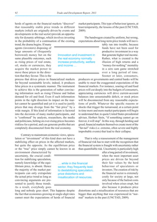 92                                     Trade and Development Report, 2011



herds of agents on the financial markets “discover” market participants. This type of behaviour ignores, at
that reasonably stable price trends in different least temporarily, the lessons of the past (UNCTAD,
markets (which are originally driven by events and 2009).
developments in the real sector) provide an opportu-
nity for dynamic arbitrage, which involves investing           The bandwagon created by uniform, but wrong,
in the probability of a continuation of the existing expectations about long-term price trends will inevi-
trend, the drama begins. If many                                                 tably run into trouble, because
agents (investors) disposing of                                                  funds have not been used for
large amounts of (frequently                                                     productive investment in a way
borrowed) money bet on the              Innovation and investment in             that generate higher real income.
same plausible outcomes, such           the real economy normally                Rather, what is created is the
as rising prices of real estate,        increase productivity, welfare           illusion of high returns and a
oil, stocks or currencies, they         and income …                             “money-for-nothing” mentality
acquire the market power to                                                      in a zero sum game stretched
move these prices in the direc-                                                  over a long period of time.
tion that they favour. This is the                                               Sooner or later, consumers,
process that drives prices in financialized markets producers or governments and central banks will be
far beyond sustainable levels; indeed, it produces unable to meet the exaggerated expectations of the
false prices in a systematic manner. The instrument financial markets. For instance, soaring oil and food
to achieve this is the generation of rather convinc- prices will cut deeply into the budgets of consumers,
ing information such as rising Chinese and Indian appreciating currencies will drive current-account
demand for oil and food. Even if such information balances into unsustainable deficit, or stock prices
points in the right direction its impact on the mar- will be disconnected from any reasonable expecta-
ket cannot be quantified and yet it is used to justify tions of profit. Whatever the specific reasons or
prices that may diverge from the “fair price” by a shocks that trigger the turnaround, at a certain point
wide margin. If this kind of information is factored in time more and more market participants will begin
into the decisions of many market participants, and to understand that, to quote United States presidential
is “confirmed” by analysts, researchers, the media adviser, Herbert Stein, “if something cannot go on
and politicians, betting on ever-rising prices becomes forever, it will stop”. In this way, through herding and
riskless for a period, and can generate profits that are greed, financial markets themselves create most of the
completely disconnected from the real economy.           “fat-tail” risks (i.e. extreme, often severe and highly
                                                         improbable events) that lead to their collapse.
      Contrary to mainstream economic views, specu-
lation or “investment” of this kind does not have a            That is why a reassessment of the management
stabilizing effect on prices in the affected markets, of financial risk has to start with the recognition that
but quite the opposite. As the equilibrium price the financial system is fraught with uncertainty rather
or the “true” price simply cannot be known in an than quantifiable risk. Uncertainty is particularly high
environment characterized by                                                     after a long period of investment,
uncertainty, the crucial condi-                                                  when the most important asset
tion for stabilizing speculation,                                                prices are driven far beyond
namely knowledge of the equi-           …	while	in	the	financial	                their fair values by the herd
librium price, is absent. Hence         sector, they frequently lead             behaviour of speculators or
the majority of the market par-         to destabilizing speculation,            investors. The creation of risk by
ticipants can only extrapolate          price distortions and                    the financial sector is extremely
the actual price trend as long as       misallocation of resources.              costly for society at large, not
convincing arguments are pre-                                                    only because of the bailout costs
sented to justify those trends.                                                  involved when crises erupt, but
As a result, everybody goes                                                      also because it produces price
long and nobody goes short. This happens despite distortions and a misallocation of resources that are
the fact that economies growing at single-digit rates bigger than anything that was experienced in “nor-
cannot meet the expectations of herds of financial mal” markets in the past (UNCTAD, 2009).
 