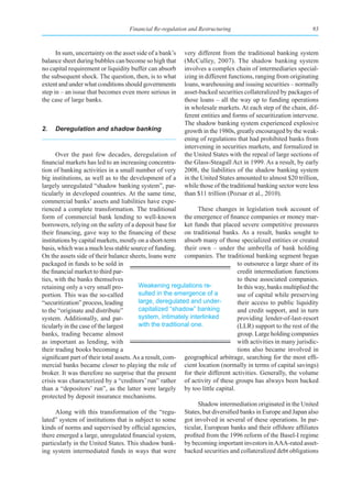Financial Re-regulation and Restructuring                                  93



      In sum, uncertainty on the asset side of a bank’s   very different from the traditional banking system
balance sheet during bubbles can become so high that      (McCulley, 2007). The shadow banking system
no capital requirement or liquidity buffer can absorb     involves a complex chain of intermediaries special-
the subsequent shock. The question, then, is to what      izing in different functions, ranging from originating
extent and under what conditions should governments       loans, warehousing and issuing securities – normally
step in – an issue that becomes even more serious in      asset-backed securities collateralized by packages of
the case of large banks.                                  those loans – all the way up to funding operations
                                                          in wholesale markets. At each step of the chain, dif-
                                                          ferent entities and forms of securitization intervene.
                                                          The shadow banking system experienced explosive
2.   Deregulation and shadow banking                      growth in the 1980s, greatly encouraged by the weak-
                                                          ening of regulations that had prohibited banks from
                                                          intervening in securities markets, and formalized in
      Over the past few decades, deregulation of          the United States with the repeal of large sections of
financial markets has led to an increasing concentra-     the Glass-Steagall Act in 1999. As a result, by early
tion of banking activities in a small number of very      2008, the liabilities of the shadow banking system
big institutions, as well as to the development of a      in the United States amounted to almost $20 trillion,
largely unregulated “shadow banking system”, par-         while those of the traditional banking sector were less
ticularly in developed countries. At the same time,       than $11 trillion (Pozsar et al., 2010).
commercial banks’ assets and liabilities have expe-
rienced a complete transformation. The traditional              These changes in legislation took account of
form of commercial bank lending to well-known the emergence of finance companies or money mar-
borrowers, relying on the safety of a deposit base for ket funds that placed severe competitive pressures
their financing, gave way to the financing of these on traditional banks. As a result, banks sought to
institutions by capital markets, mostly on a short-term absorb many of those specialized entities or created
basis, which was a much less stable source of funding. their own – under the umbrella of bank holding
On the assets side of their balance sheets, loans were companies. The traditional banking segment began
packaged in funds to be sold in                                                  to outsource a large share of its
the financial market to third par-                                               credit intermediation functions
ties, with the banks themselves                                                  to these associated companies.
retaining only a very small pro-         Weakening regulations re-               In this way, banks multiplied the
portion. This was the so-called          sulted in the emergence of a            use of capital while preserving
“securitization” process, leading        large, deregulated and under-           their access to public liquidity
to the “originate and distribute”        capitalized “shadow” banking            and credit support, and in turn
system. Additionally, and par-           system, intimately interlinked          providing lender-of-last-resort
ticularly in the case of the largest     with the traditional one.               (LLR) support to the rest of the
banks, trading became almost                                                     group. Large holding companies
as important as lending, with                                                    with activities in many jurisdic-
their trading books becoming a                                                   tions also became involved in
significant part of their total assets. As a result, com- geographical arbitrage, searching for the most effi-
mercial banks became closer to playing the role of cient location (normally in terms of capital savings)
broker. It was therefore no surprise that the present for their different activities. Generally, the volume
crisis was characterized by a “creditors’ run” rather of activity of these groups has always been backed
than a “depositors’ run”, as the latter were largely by too little capital.
protected by deposit insurance mechanisms.
                                                                Shadow intermediation originated in the United
      Along with this transformation of the “regu-         States, but diversified banks in Europe and Japan also
lated” system of institutions that is subject to some got involved in several of these operations. In par-
kinds of norms and supervised by official agencies, ticular, European banks and their offshore affiliates
there emerged a large, unregulated financial system, profited from the 1996 reform of the Basel-I regime
particularly in the United States. This shadow bank- by becoming important investors in AAA-rated asset-
ing system intermediated funds in ways that were backed securities and collateralized debt obligations
 