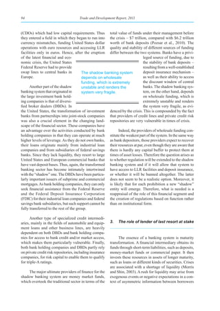 94                                     Trade and Development Report, 2011



(CDOs) which had low capital requirements. Thus total value of funds under their management before
they entered a field in which they began to run into the crisis – $7 trillion, compared with $6.2 trillion
currency mismatches, funding United States dollar worth of bank deposits (Pozsar et al., 2010). The
operations with euro resources and accessing LLR quality and stability of different sources of funding
facilities only in euros. Hence, after the eruption differ between the two systems. Banks have a privi-
of the latest financial and eco-                                             leged source of funding, due to
nomic crisis, the United States                                              the stability of bank deposits –
Federal Reserve had to provide                                               resulting from a well-established
swap lines to central banks in          The shadow banking system            deposit insurance mechanism –
Europe.                                 depends on wholesale                 as well as their ability to access
                                        funding, which is extremely          the discount window of central
      Another part of the shadow        unstable and renders the             banks. The shadow banking sys-
banking system that originated in       system very fragile.                 tem, on the other hand, depends
the large investment bank hold-                                              on wholesale funding, which is
ing companies is that of diversi-                                            extremely unstable and renders
fied broker dealers (DBDs). In                                               the system very fragile, as evi-
the United States, the transformation of investment denced by the crisis. This is compounded by the fact
banks from partnerships into joint-stock companies that providers of credit lines and private credit risk
was also a crucial element in the changing land- repositories are very vulnerable in times of crisis.
scape of the financial sector. These companies have
an advantage over the activities conducted by bank           Indeed, the providers of wholesale funding con-
holding companies in that they can operate at much stitute the weakest part of the system. In the same way
higher levels of leverage. As they do not own banks, as bank depositors, those providers expect to recover
their loans originate mainly from industrial loan their resources at par, even though they are aware that
companies and from subsidiaries of federal savings there is hardly any capital buffer to protect them at
banks. Since they lack liquidity, they resort to large times of asset losses. Therefore the question arises as
United States and European commercial banks that to whether regulation will be extended to the shadow
have vast deposit bases. Thus, again, the transformed banking system and if it will allow that system to
banking sector has become intimately intertwined have access to LLR facilities and deposit insurance,
with the “shadow” one. The DBDs have been particu- or whether it will be banned altogether. The latter
larly important issuers of subprime and commercial does not seem to be a realistic option. Moreover, it
mortgages. As bank holding companies, they can only is likely that for each prohibition a new “shadow”
seek financial assistance from the Federal Reserve entity will emerge. Therefore, what is needed is a
and the Federal Deposit Insurance Corporation reappraisal of the role of this financial segment and
(FDIC) for their industrial loan companies and federal the creation of regulations based on function rather
savings bank subsidiaries, but such support cannot be than on institutional form.
fully transferred to the rest of the group.

      Another type of specialized credit intermedi-
aries, mainly in the fields of automobile and equip-       3.   The role of lender of last resort at stake
ment loans and other business lines, are heavily
dependent on both DBDs and bank holding compa-
nies for access to bank credit and/or market access,             The essence of a banking system is maturity
which makes them particularly vulnerable. Finally,         transformation. A financial intermediary obtains its
both bank holding companies and DBDs partly rely           funds through short-term liabilities, such as deposits,
on private credit risk repositories, including insurance   money-market funds or commercial paper. It then
companies, for risk capital to enable them to qualify      invests these resources in assets of longer maturity,
for triple-A ratings.                                      such as loans or different kinds of securities. Crises
                                                           are associated with a shortage of liquidity (Morris
    The major ultimate providers of finance for the        and Shin, 2003). A rush for liquidity may arise from
shadow banking system are money market funds,              exogenous events or negative expectations in a con-
which overtook the traditional sector in terms of the      text of asymmetric information between borrowers
 