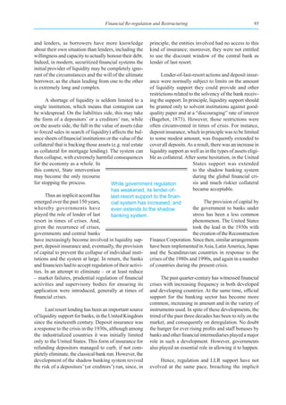 Financial Re-regulation and Restructuring                                   95



and lenders, as borrowers have more knowledge              principle, the entities involved had no access to this
about their own situation than lenders, including the      kind of insurance; moreover, they were not entitled
willingness and capacity to actually honour their debt.    to use the discount window of the central bank as
Indeed, in modern, securitized financial systems the       lender of last resort.
initial provider of liquidity may be completely igno-
rant of the circumstances and the will of the ultimate          Lender-of-last-resort actions and deposit insur-
borrower, as the chain leading from one to the other      ance were normally subject to limits on the amount
is extremely long and complex.                            of liquidity support they could provide and other
                                                          restrictions related to the solvency of the bank receiv-
      A shortage of liquidity is seldom limited to a ing the support. In principle, liquidity support should
single institution, which means that contagion can be granted only to solvent institutions against good-
be widespread. On the liabilities side, this may take quality paper and at a “discouraging” rate of interest
the form of a depositors’ or a creditors’ run, while (Bagehot, 1873). However, those restrictions were
on the assets side, the fall in the value of assets (due often circumvented in times of crisis. For instance,
to forced sales in search of liquidity) affects the bal- deposit insurance, which in principle was to be limited
ance sheets of financial institutions or the value of the to some modest amount, was frequently extended to
collateral that is backing those assets (e.g. real estate cover all deposits. As a result, there was an increase in
as collateral for mortgage lending). The system can liquidity support as well as in the types of assets eligi-
then collapse, with extremely harmful consequences ble as collateral. After some hesitation, in the United
for the economy as a whole. In                                                   States support was extended
this context, State intervention                                                 to the shadow banking system
may become the only recourse                                                     during the global financial cri-
for stopping the process.               While government regulation              sis and much riskier collateral
                                        has weakened, its lender-of-             became acceptable.
      Thus an implicit accord has       last-resort	support	to	the	finan-
emerged over the past 150 years,        cial system has increased, and                 The provision of capital by
whereby governments have                even extends to the shadow               the government to banks under
played the role of lender of last       banking system.                          stress has been a less common
resort in times of crises. And,                                                  phenomenon. The United States
given the recurrence of crises,                                                  took the lead in the 1930s with
governments and central banks                                                    the creation of the Reconstruction
have increasingly become involved in liquidity sup- Finance Corporation. Since then, similar arrangements
port, deposit insurance and, eventually, the provision have been implemented in Asia, Latin America, Japan
of capital to prevent the collapse of individual insti- and the Scandinavian countries in response to the
tutions and the system at large. In return, the banks crises of the 1980s and 1990s, and again in a number
and financiers had to accept regulation of their activi- of countries during the present crisis.
ties. In an attempt to eliminate – or at least reduce
– market failures, prudential regulation of financial           The past quarter-century has witnessed financial
activities and supervisory bodies for ensuring its crises with increasing frequency in both developed
application were introduced, generally at times of and developing countries. At the same time, official
financial crises.                                         support for the banking sector has become more
                                                          common, increasing in amount and in the variety of
      Last resort lending has been an important source instruments used. In spite of these developments, the
of liquidity support for banks, in the United Kingdom trend of the past three decades has been to rely on the
since the nineteenth century. Deposit insurance was market, and consequently on deregulation. No doubt
a response to the crisis in the 1930s, although among the hunger for ever rising profits and staff bonuses by
the industrialized countries it was initially limited banks and other financial intermediaries played a major
only to the United States. This form of insurance for role in such a development. However, governments
refunding depositors managed to curb, if not com- also played an essential role in allowing it to happen.
pletely eliminate, the classical bank run. However, the
development of the shadow banking system revived                Hence, regulation and LLR support have not
the risk of a depositors’ (or creditors’) run, since, in evolved at the same pace, breaching the implicit
 