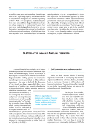 96                                   Trade and Development Report, 2011



accord between governments and the financial sys-       era of prudential – in fact, non-prudential – finan-
tem. In fact, regulatory capacity has been weakened     cial regulation. The framework approved by those
as a result of the emergence of a “shadow regulatory    international committees – which represented neither
system”. With a few exceptions, prudential regula-      governments nor citizens’ elected public bodies – was
tions were removed from the public debate and were      also adopted by developing countries that did not
not subject to approval by parliamentary bodies. They   participate in those committees. Therefore, govern-
were even made independent of executive powers.         ments were no longer able to rein in the trend of
Supervisory agencies at the national level and infor-   ever-increasing risk-taking by the financial sector.
mal committees of unelected officials from those        To a large extent, financial markets were allowed to
same agencies at the international level led to a new   self-regulate, despite evident market failures.




                    C. Unresolved issues in financial regulation




      Leveraged financial intermediaries are by nature 1. Self-regulation and endogenous risk
prone to liquidity and solvency risks. Prudential regu-
lation has therefore largely focused on this type of
banking risk, which involves individual institutions.          There has been a notable absence of a strong
Regulation of the banking system – for instance the      regulatory framework to accompany the dramatic
capital requirements established in different Basel expansion of financial activities. Instead, there has
agreements – has tried to deal with this dimension been an increasing reliance on self-regulation of
of risk, though not always successfully. However, a financial institutions. These institutions have tended
second type of banking risk, which is related to the to use similar risk models that do not address the
systemic dimension of banking activities, is associat- nature of systemic financial risks.
ed with the transfer of risks from
one institution to another (i.e.                                                  In the past few decades,
risk contagion). It occurs espe-                                             extremely sophisticated models
                                        There is a paradox in                have been developed to esti-
cially when very large financial
                                        deciding	to	regulate	financial	      mate risk, based on the widely
institutions are involved, and a
                                        markets because of market            held belief that risk could be
chain reaction (a “run” in bank-
                                        failure, and then letting the        accurately measured, and that
ing terminology) may affect the
                                        market regulate itself.              such calculations could pro-
whole system, even those insti-
tutions that had individually                                                vide a solid basis for prudential
made provisions to avoid risk.                                               regulation. However, these risk
Another aspect of systemic risk is closely associated estimation models have serious shortcomings. First,
with developments at the macroeconomic level. This they are not designed to capture those risks that
is mostly related to foreign exchange and balance-of- materialize very rarely – the so-called “tail risks”
payments issues, as many financial crises have been produced mainly by herd behaviour in the financial
triggered by currency crises, the so-called “twin cri- markets themselves – but when they do occur the
ses” (Bordo et al., 2001).                               consequences are catastrophic (de Grauwe, 2007). In
 
