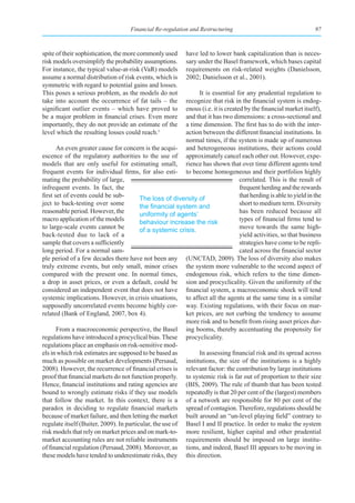 Financial Re-regulation and Restructuring                                     97



spite of their sophistication, the more commonly used       have led to lower bank capitalization than is neces-
risk models oversimplify the probability assumptions.       sary under the Basel framework, which bases capital
For instance, the typical value-at-risk (VaR) models        requirements on risk-related weights (Danielsson,
assume a normal distribution of risk events, which is       2002; Danielsson et al., 2001).
symmetric with regard to potential gains and losses.
This poses a serious problem, as the models do not             It is essential for any prudential regulation to
take into account the occurrence of fat tails – the       recognize that risk in the financial system is endog-
significant outlier events – which have proved to         enous (i.e. it is created by the financial market itself),
be a major problem in financial crises. Even more         and that it has two dimensions: a cross-sectional and
importantly, they do not provide an estimate of the       a time dimension. The first has to do with the inter-
level which the resulting losses could reach.1            action between the different financial institutions. In
                                                          normal times, if the system is made up of numerous
       An even greater cause for concern is the acqui- and heterogeneous institutions, their actions could
escence of the regulatory authorities to the use of approximately cancel each other out. However, expe-
models that are only useful for estimating small, rience has shown that over time different agents tend
frequent events for individual firms, for also esti- to become homogeneous and their portfolios highly
mating the probability of large,                                                  correlated. This is the result of
infrequent events. In fact, the                                                   frequent herding and the rewards
first set of events could be sub-        The loss of diversity of                 that herding is able to yield in the
ject to back-testing over some           the	financial	system	and	                short to medium term. Diversity
reasonable period. However, the          uniformity of agents’                    has been reduced because all
macro application of the models          behaviour increase the risk              types of financial firms tend to
to large-scale events cannot be          of a systemic crisis.                    move towards the same high-
back-tested due to lack of a                                                      yield activities, so that business
sample that covers a sufficiently                                                 strategies have come to be repli-
long period. For a normal sam-                                                    cated across the financial sector
ple period of a few decades there have not been any (UNCTAD, 2009). The loss of diversity also makes
truly extreme events, but only small, minor crises the system more vulnerable to the second aspect of
compared with the present one. In normal times, endogenous risk, which refers to the time dimen-
a drop in asset prices, or even a default, could be sion and procyclicality. Given the uniformity of the
considered an independent event that does not have financial system, a macroeconomic shock will tend
systemic implications. However, in crisis situations, to affect all the agents at the same time in a similar
supposedly uncorrelated events become highly cor- way. Existing regulations, with their focus on mar-
related (Bank of England, 2007, box 4).                   ket prices, are not curbing the tendency to assume
                                                          more risk and to benefit from rising asset prices dur-
       From a macroeconomic perspective, the Basel ing booms, thereby accentuating the propensity for
regulations have introduced a procyclical bias. These procyclicality.
regulations place an emphasis on risk-sensitive mod-
els in which risk estimates are supposed to be based as        In assessing financial risk and its spread across
much as possible on market developments (Persaud, institutions, the size of the institutions is a highly
2008). However, the recurrence of financial crises is relevant factor: the contribution by large institutions
proof that financial markets do not function properly. to systemic risk is far out of proportion to their size
Hence, financial institutions and rating agencies are (BIS, 2009). The rule of thumb that has been tested
bound to wrongly estimate risks if they use models repeatedly is that 20 per cent of the (largest) members
that follow the market. In this context, there is a of a network are responsible for 80 per cent of the
paradox in deciding to regulate financial markets spread of contagion. Therefore, regulations should be
because of market failure, and then letting the market built around an “un-level playing field” contrary to
regulate itself (Buiter, 2009). In particular, the use of Basel I and II practice. In order to make the system
risk models that rely on market prices and on mark-to- more resilient, higher capital and other prudential
market accounting rules are not reliable instruments requirements should be imposed on large institu-
of financial regulation (Persaud, 2008). Moreover, as tions, and indeed, Basel III appears to be moving in
these models have tended to underestimate risks, they this direction.
 