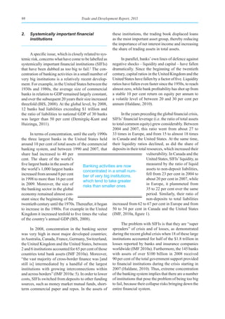 98                                     Trade and Development Report, 2011



2.	 Systemically	important	financial	                      these institutions, the trading book displaced loans
    institutions                                           as the most important asset group, thereby reducing
                                                           the importance of net interest income and increasing
                                                           the share of trading assets in total assets.
      A specific issue, which is closely related to sys-
temic risk, concerns what have come to be labelled as            In parallel, banks’ own lines of defence against
systemically important financial institutions (SIFIs)      negative shocks – liquidity and capital – have fallen
that have been dubbed as too big to fail.2 The con-        dramatically. Since the beginning of the twentieth
centration of banking activities in a small number of      century, capital ratios in the United Kingdom and the
very big institutions is a relatively recent develop-      United States have fallen by a factor of five. Liquidity
ment. For example, in the United States between the        ratios have fallen even faster since the 1950s, to reach
1930s and 1980s, the average size of commercial            almost zero, while bank profitability has shot up from
banks in relation to GDP remained largely constant,        a stable 10 per cent return on equity per annum to
and over the subsequent 20 years their size increased      a volatile level of between 20 and 30 per cent per
threefold (BIS, 2008). At the global level, by 2008,       annum (Haldane, 2010).
12 banks had liabilities exceeding $1 trillion and
the ratio of liabilities to national GDP of 30 banks           In the years preceding the global financial crisis,
was larger than 50 per cent (Demirgüç-Kunt and           SIFIs’ financial leverage (i.e. the ratio of total assets
Huizinga, 2011).                                         to total common equity) grew considerably. Between
                                                         2004 and 2007, this ratio went from about 27 to
      In terms of concentration, until the early 1990s 33 times in Europe, and from 15 to almost 18 times
the three largest banks in the United States held in Canada and the United States. At the same time,
around 10 per cent of total assets of the commercial their liquidity ratios declined, as did the share of
banking system, and between 1990 and 2007, that deposits in their total resources, which increased their
share had increased to 40 per                                                  vulnerability. In Canada and the
cent. The share of the world’s                                                 United States, SIFIs’ liquidity, as
five largest banks in the assets of                                            measured by the ratio of liquid
                                        Banking activities are now
the world’s 1,000 largest banks                                                assets to non-deposit liabilities,
                                        concentrated in a small num-
increased from around 8 per cent                                               fell from 23 per cent in 2004 to
                                        ber of very big institutions,
in 1998 to more than 16 per cent                                               about 20 per cent in 2007, while
                                        which tend to take greater
in 2009. Moreover, the size of                                                 in Europe, it plummeted from
                                        risks than smaller ones.
the banking sector in the global                                               35 to 22 per cent over the same
economy remained almost con-                                                   period. Similarly, their ratio of
stant since the beginning of the                                               non-deposits to total liabilities
twentieth century until the 1970s. Thereafter, it began increased from 62 to 67 per cent in Europe and from
to increase in the 1980s. For example in the United 50 to 54 per cent in Canada and the United States
Kingdom it increased tenfold to five times the value (IMF, 2010a, figure 1).
of the country’s annual GDP (BIS, 2008).
                                                               The problem with SIFIs is that they are “super
      In 2008, concentration in the banking sector spreaders” of crisis and of losses, as demonstrated
was very high in most major developed countries; during the recent global crisis when 18 of these large
in Australia, Canada, France, Germany, Switzerland, institutions accounted for half of the $1.8 trillion in
the United Kingdom and the United States, between losses reported by banks and insurance companies
2 and 6 institutions accounted for 65 per cent of those worldwide (IMF 2010a). Furthermore, the 145 banks
countries total bank assets (IMF 2010a). Moreover, with assets of over $100 billion in 2008 received
“the vast majority of cross-border finance was [and 90 per cent of the total government support provided
still is] intermediated by a handful of the largest to financial institutions during the crisis starting in
institutions with growing interconnections within 2007 (Haldane, 2010). Thus, extreme concentration
and across borders” (IMF 2010a: 5). In order to lower of the banking system implies that there are a number
costs, SIFIs switched from deposits to other funding of institutions that pose the problem of being too big
sources, such as money market mutual funds, short- to fail, because their collapse risks bringing down the
term commercial paper and repos. In the assets of entire financial system.
 