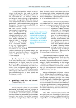 Financial Re-regulation and Restructuring                                  99



      Experience has shown that systemic risk is exac- flows. These flows have driven exchange rates away
erbated by SIFIs, as they tend to take on risks that from fundamentals for many years, and thus currency
are far greater than those which any smaller institu- markets, left to their own devices, have systematically
tion would dare to take. This behaviour is based on produced wrong prices with disastrous consequences
the expectation that governments will not allow them for the economies involved (TDR 2009).
to go under – an expectation that is also shared by
credit-rating agencies. There is a significant gap (up to       Arbitrary changes in exchange rates may strongly
4 basis points) – which has been observed to increase affect balance sheets of financial and non-financial
during crises – between ratings granted to SIFIs on a agents due to currency mismatches. On the other hand,
“stand-alone” basis and a “sup-                                                 fixed exchange rate regimes that
port” basis, the latter referring                                               misleadingly appear to eliminate
to potential government support.                                                all exchange rate risks, attract
In a sample of global banks, the         In developing and emerging             short-term capital flows. These
implicit average annual subsidy,         market economies, volatile             inflows, in turn, tend to gen-
calculated as the difference in the      capital	flows	have	been	a	             erate an overaccumulation of
cost of obligations due to a better      major factor contributing to           foreign-currency-denominated
rating, reached almost $60 bil-          systemic risk, due to their            liabilities, financial bubbles and
lion (IMF, 2010a: 5). The annual         strong impact on exchange              real exchange rate apprecia-
subsidy for the 18 largest banks         rates and macroeconomic                tion, which eventually lead to
in the United States is estimat-         stability.                             crises. Thus, a better alternative
ed to be over $34 billion (Baker                                                is to adopt a managed floating
and McArthur, 2009). When a                                                     exchange rate regime that avoids
crisis strikes, the sums involved                                               significant swings in exchange
can place a huge strain on government finances, par- rates and allows the targeting of a desired level of
ticularly in countries where the size of the banking the real exchange rate (see chapter VI).
sector – and that of the large banks – in relation to
GDP is very high.                                               Under a managed floating exchange rate system,
                                                          financial and monetary authorities should have the
      Therefore, large banks survive against the logic means to intervene in foreign exchange markets. In
of the market, profiting from a sizeable competitive the absence of an international lender of last resort,
advantage over the smaller banks. The repeated and given that IMF assistance has not always been
government support to these institutions in times of available in a timely manner, and in any case usually
crisis, above and beyond what any other firm would has undesirable conditionalities attached, countries
receive, raises the question of the distribution of have tried to rely on their own resources by accumu-
costs and benefits. It is a crucial issue because the lating international reserves.3
public support to these financial institutions carries
long-lasting consequences for public finances and               Several countries have also sought to tackle
for society as a whole.                                   the root of the problem by setting barriers to desta-
                                                          bilizing capital flows. For instance, until the 1980s
                                                          most European economies had fairly strict capital
                                                          controls, and even the United States had implemented
3.	 Volatility	of	capital	flows	and	the	need	 measures to discourage capital outflows. Likewise,
      for capital controls                                Switzerland granted lower interest rates on foreign-
                                                          owned bank accounts in order to counter pressure for
                                                          revaluation of its currency that could lead to an asset
      Besides contagion, systemic risks are associated price bubble and adversely affect its export industries,
with macroeconomic shocks that affect all financial including tourism.
institutions simultaneously, particularly the largest
ones. In the past few decades, major shocks of this             In the 1990s, some developing countries that
kind, especially in developing and emerging market were integrating into the financially globalizing
economies, have resulted from herding in currency world introduced measures to reduce the instability
speculation, leading to huge and volatile capital of capital flows. These took the form of discouraging
 
