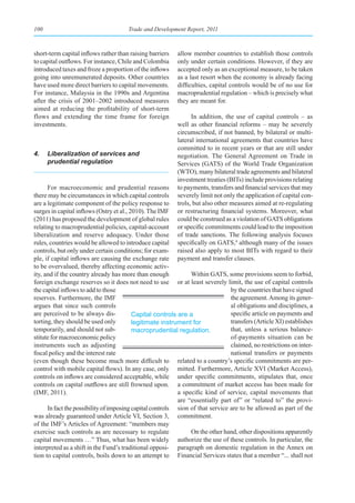100                                   Trade and Development Report, 2011



short-term capital inflows rather than raising barriers   allow member countries to establish those controls
to capital outflows. For instance, Chile and Colombia     only under certain conditions. However, if they are
introduced taxes and froze a proportion of the inflows    accepted only as an exceptional measure, to be taken
going into unremunerated deposits. Other countries        as a last resort when the economy is already facing
have used more direct barriers to capital movements.      difficulties, capital controls would be of no use for
For instance, Malaysia in the 1990s and Argentina         macroprudential regulation – which is precisely what
after the crisis of 2001–2002 introduced measures         they are meant for.
aimed at reducing the profitability of short-term
flows and extending the time frame for foreign                  In addition, the use of capital controls – as
investments.                                              well as other financial reforms – may be severely
                                                          circumscribed, if not banned, by bilateral or multi-
                                                          lateral international agreements that countries have
                                                          committed to in recent years or that are still under
4.    Liberalization of services and                      negotiation. The General Agreement on Trade in
      prudential regulation                               Services (GATS) of the World Trade Organization
                                                          (WTO), many bilateral trade agreements and bilateral
                                                          investment treaties (BITs) include provisions relating
      For macroeconomic and prudential reasons            to payments, transfers and financial services that may
there may be circumstances in which capital controls      severely limit not only the application of capital con-
are a legitimate component of the policy response to      trols, but also other measures aimed at re-regulating
surges in capital inflows (Ostry et al., 2010). The IMF   or restructuring financial systems. Moreover, what
(2011) has proposed the development of global rules       could be construed as a violation of GATS obligations
relating to macroprudential policies, capital-account     or specific commitments could lead to the imposition
liberalization and reserve adequacy. Under those          of trade sanctions. The following analysis focuses
rules, countries would be allowed to introduce capital    specifically on GATS,4 although many of the issues
controls, but only under certain conditions; for exam-    raised also apply to most BITs with regard to their
ple, if capital inflows are causing the exchange rate     payment and transfer clauses.
to be overvalued, thereby affecting economic activ-
ity, and if the country already has more than enough            Within GATS, some provisions seem to forbid,
foreign exchange reserves so it does not need to use or at least severely limit, the use of capital controls
the capital inflows to add to those                                             by the countries that have signed
reserves. Furthermore, the IMF                                                  the agreement. Among its gener-
argues that since such controls                                                 al obligations and disciplines, a
are perceived to be always dis-           Capital controls are a                specific article on payments and
torting, they should be used only         legitimate instrument for             transfers (Article XI) establishes
temporarily, and should not sub-          macroprudential regulation.           that, unless a serious balance-
stitute for macroeconomic policy                                                of-payments situation can be
instruments such as adjusting                                                   claimed, no restrictions on inter-
fiscal policy and the interest rate                                             national transfers or payments
(even though these become much more difficult to related to a country’s specific commitments are per-
control with mobile capital flows). In any case, only mitted. Furthermore, Article XVI (Market Access),
controls on inflows are considered acceptable, while under specific commitments, stipulates that, once
controls on capital outflows are still frowned upon. a commitment of market access has been made for
(IMF, 2011).                                               a specific kind of service, capital movements that
                                                           are “essentially part of” or “related to” the provi-
      In fact the possibility of imposing capital controls sion of that service are to be allowed as part of the
was already guaranteed under Article VI, Section 3, commitment.
of the IMF’s Articles of Agreement: “members may
exercise such controls as are necessary to regulate             On the other hand, other dispositions apparently
capital movements …” Thus, what has been widely authorize the use of these controls. In particular, the
interpreted as a shift in the Fund’s traditional opposi- paragraph on domestic regulation in the Annex on
tion to capital controls, boils down to an attempt to Financial Services states that a member “... shall not
 