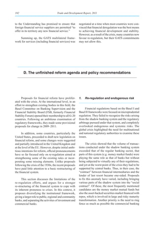 102                                   Trade and Development Report, 2011



to the Understanding has promised to ensure that          negotiated at a time when most countries were con-
foreign financial service suppliers are permitted “to     vinced that financial deregulation was the best means
offer in its territory any new financial service.”        to achieving financial development and stability.
                                                          However, as a result of the crisis, many countries now
    Summing up, the GATS multilateral frame-              favour re-regulation, but their GATS commitments
work for services (including financial services) was      may not allow this.




       D. The unfinished reform agenda and policy recommendations




     Proposals for financial reform have prolifer-        1.   Re-regulation and endogenous risk
ated with the crisis. At the international level, in an
effort to strengthen existing bodies in this field, the
Basel Committee on Banking Supervision and the                  Financial regulations based on the Basel I and
Financial Stability Board (FSB, formerly Financial        Basel II frameworks were focused on microprudential
Stability Forum) opened their membership to all G-20      regulation. They failed to recognize the risks arising
countries. Following an ambitious examination of          from the shadow banking system and the regulatory
regulatory frameworks, they made some provisional         arbitrage pursued under that system, and completely
proposals for change in 2009–2011.                        overlooked endogenous and systemic risks. The
                                                          global crisis highlighted the need for multinational
      In addition, some countries, particularly the       and national regulatory authorities to examine these
United States, proceeded to draft new legislation on      issues.
financial reform, and some changes were suggested
and partially introduced in the United Kingdom and              The crisis showed that the volume of transac-
at the level of the EU. However, despite initial ambi-    tions conducted under the shadow banking system
tious intentions for reform, official pronouncements      exceeded that of the regular banking sector, that
have so far focused only on re-regulation aimed at        parts of this system (e.g. money market funds) were
strengthening some of the existing rules or incor-        playing the same role as that of banks but without
porating some missing elements. Unlike proposals          being subjected to virtually any of their regulations,
following the crisis of the 1930s, the recent proposals   and yet at the worst point of the crisis they had to be
have paid little attention to a basic restructuring of    supported by central banks. Thus, in their case, the
the financial system.                                     “contract” between financial intermediaries and the
                                                          lender of last resort became one-sided. Proposals
      This section discusses the limitations of the       to fix this anomaly have varied, including bringing
re-regulation efforts, and argues for a stronger          various parts of the shadow system into the “social
re-structuring of the financial system to cope with       contract”. Of these, the most frequently mentioned
its inherent proneness to crises. In this context, it     candidates are the money market mutual funds but
proposes diversifying the institutional framework,        also the asset-backed securities market financed with
giving a larger role to public, regional and community    repos, which is involved in large and risky maturity
banks, and separating the activities of investment and    transformation. Another priority is the need to ring
commercial banks.                                         fence as much as possible the commercial banking
 