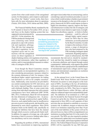 Financial Re-regulation and Restructuring                                   103



system from what could remain of the unregulated          and supervision (rather than on restructuring), and on
system. For that purpose, and to improve understand-      considering a special resolution procedure in case of
ing of how the “shadow” system works, there have          crises which would not place a burden on government
been calls for more information about its operations      resources or be disruptive to the rest of the system. A
(Tucker, 2010; Ricks, 2010; Adrian and Shin, 2009).       policy framework for SIFIs would impose on them a
                                                          higher loss absorbency capacity, improve the finan-
      The Financial Stability Board, mandated by the cial infrastructure to reduce the risk of contagion, and
G-20 summit in Seoul in November 2010, set up a subject them to more intensive supervisory oversight.
task force on the shadow banking system that was Higher loss-absorbency capacity – or limits to further
supposed to present proposals by                                                 expansion – could be achieved
mid-2011. In the meantime, the                                                   through higher capital require-
FSB has produced a background                                                    ments for SIFIs than for other
                                       The Basel Committee is now
note containing some initial                                                     institutions, as recently proposed
                                       considering precautionary
proposals to cope with systemic                                                  by the Basel Committee. In order
                                       measures related to the
risk and regulatory arbitrage.                                                   to improve the resilience of insti-
                                       systemic dimension of risk,
They fall into four categories:                                                  tutions, a range of alternatives
                                       including procyclicality and
(i) indirect regulation via the                                                  have also been proposed by the
                                       “too-big-to-fail” problems.
regulated sector and its con-                                                    FSB, including contingent capital
nections with the unregulated                                                    instruments. Regarding improve-
sector; (ii) direct regulation of                                                ments in infrastructure, the FSB
shadow banking entities; (iii) regulation of activities, recommends that derivatives should be standard-
markets and instruments, rather than regulation of ized, and that they should be traded on exchanges
entities; and (iv) macroprudential measures to reduce or electronic platforms and cleared through central
risks of contagion (FSB, 2011).                           counterparties. Additionally, with regard to the global
                                                          SIFIs, there has been a proposal for the establishment
      Even though the Basel Committee remains of international supervisory colleges and for nego-
focused mainly on microprudential regulation, it is tiations and international cooperation on resolution
also considering precautionary measures related to mechanisms (FSB, 2010).
the systemic dimension of risk. For instance, it has
introduced higher capital requirements for trading              At the national level, in the United States the
and derivatives as well as for complex securitiza- Dodd-Frank Wall Street Reform and Consumer
tions. Additionally, some incentives are provided to Protection Act points to some progress in the treat-
use central counterparties for OTC derivatives, and ment of SIFIs. According to the Act, all institutions
the newly imposed liquidity requirements tend to with assets worth more than $50 billion are automati-
curb wholesale funding. Thus, to some extent risks cally considered to be SIFIs. They have to register
arising from individual exposures but with systemic with the Federal Reserve within 180 days, and are
consequences have been addressed (IMF 2010b; subject to enhanced supervision and prudential stand-
BIS, 2011). Furthermore, Basel III will incorporate ards. The definition of an institution as a SIFI can
the time dimension of endogenous risk – its procy- also be decided by the Financial System Oversight
clicality – through countercyclical capital buffers. Council set up by this Act. Moreover, regulators are
However, such capital buffers may be insufficient to empowered to force SIFIs to sell segments of their
prevent excessive credit growth, and should be com- activities that are deemed to contribute to excessive
plemented by more direct regulations. Shin (2010) systemic risk. In addition, mergers or takeovers that
proposes limits on the liability side, specifically on result in an institution surpassing more than 10 per
non-deposit liabilities that have been the channel cent of the total liabilities of the system will not be
through which excessive credit growth funds itself. allowed; however, there will be no impediment to an
In addition, he suggests a leverage cap, with capital institution exceeding that limit if it is the result of its
becoming a limit to excessive lending rather than a own growth. The SIFIs are also required to produce
loss-absorbency tool in crisis situations.                and continuously update their own resolution regime
                                                          in case a crisis erupts, and to keep regulators informed
      Regarding the problem of SIFIs, international about it. The Federal Deposit Insurance Corporation
bodies have concentrated on improving regulation (FDIC) will be responsible for any SIFI that goes
 