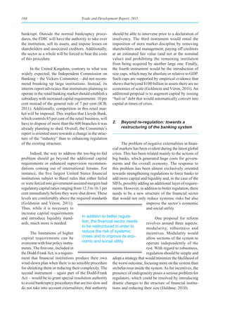104                                   Trade and Development Report, 2011



bankrupt. Outside the normal bankruptcy proce-            should be able to intervene prior to a declaration of
dures, the FDIC will have the authority to take over      insolvency. The third instrument would entail the
the institution, sell its assets, and impose losses on    imposition of stern market discipline by removing
shareholders and unsecured creditors. Additionally,       shareholders and management, paying off creditors
the sector as a whole will be forced to bear the costs    at an estimated fair value (and not at the nominal
of this procedure.                                        value) and prohibiting the remaining institution
                                                          from being acquired by another large one. Finally,
      In the United Kingdom, contrary to what was         the fourth instrument would be the introduction of
widely expected, the Independent Commission on            size caps, which may be absolute or relative to GDP.
Banking – the Vickers Committee – did not recom-          Such caps are supported by empirical evidence that
mend breaking up large institutions. Instead, its         shows that beyond $100 billion in assets there are no
interim report advocates that institutions planning to    economies of scale (Goldstein and Véron, 2011). An
operate in the retail banking market should establish a   additional proposal is to augment capital by issuing
subsidiary with increased capital requirements: 10 per    “bail-in” debt that would automatically convert into
cent instead of the general rule of 7 per cent (ICB,      capital at times of crisis.
2011). Additionally, competition in this retail mar-
ket will be imposed. This implies that Lloyds Bank,
which controls 85 per cent of the retail business, will
have to dispose of more than the 600 branches it was      2.   Beyond re-regulation: towards a
already planning to shed. Overall, the Committee’s             restructuring of the banking system
report is oriented more towards a change in the struc-
ture of the “industry” than to enhancing regulation
of the existing structure.                                      The problem of negative externalities in finan-
                                                          cial markets has been evident during the latest global
      Indeed, the way to address the too-big-to-fail      crisis. This has been related mainly to the actions of
problem should go beyond the additional capital           big banks, which generated huge costs for govern-
requirements or enhanced supervision recommen-            ments and the overall economy. The response to
dations coming out of international forums. For           this problem has been almost exclusively oriented
instance, the five largest United States financial        towards strengthening regulations to force banks to
institutions subject to Basel rules that either failed    add more capital and liquidity and, in the case of the
or were forced into government-assisted mergers had       SIFIs, possibly adding an additional layer of require-
regulatory capital ratios ranging from 12.3 to 16.1 per   ments. However, in addition to better regulation, there
cent immediately before they were shut down. These        needs to be a new structure of the financial sector
levels are comfortably above the required standards       that would not only reduce systemic risks but also
(Goldstein and Véron, 2011).                                                   improve the sector’s economic
Thus, while it is necessary to                                                 and social utility.
increase capital requirements
and introduce liquidity stand-         In addition to better regula-                  One proposal for reform
ards, much more is needed.             tion,	the	financial	sector	needs	        revolves around three aspects:
                                       to be restructured in order to           modularity, robustness and
      The limitations of higher        reduce the risk of systemic              incentives. Modularity would
capital requirements can be            crises and to improve its eco-           allow sections of the system to
overcome with four policy instru-      nomic and social utility.                operate independently of the
ments. The first one, included in                                               rest. With regard to robustness,
the Dodd-Frank Act, is a require-                                               regulation should be simple and
ment that financial institutions produce their own        adopt a strategy that would minimize the likelihood of
wind-down plan when there is no sensible procedure        the worst outcome, focusing more on the system than
for shrinking them or reducing their complexity. The      on behaviour inside the system. As for incentives, the
second instrument – again part of the Dodd-Frank          presence of endogeneity poses a serious problem for
Act – would be to grant special resolution authority      regulators, which could be resolved by introducing
to avoid bankruptcy procedures that are too slow and      drastic changes to the structure of financial institu-
do not take into account externalities; that authority    tions and reducing their size (Haldane, 2010).
 