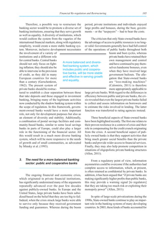 Financial Re-regulation and Restructuring                                 105



      Therefore, a possible way to restructure the period, private institutions and individuals enjoyed
banking sector would be to promote a diverse set of large profits and bonuses, during the bust, govern-
banking institutions, ensuring that they serve growth ments – or the “taxpayers” – had to bear the costs.
as well as equality. A diversity of institutions, which
would cushion the system from the vagaries of the              The criticism that only State-owned banks have
international financial markets, along with regulatory the advantage of access to public resources is no long-
simplicity, would create a more stable banking sys- er valid. Governments generally have had full control
tem. Moreover, inclusive development necessitates of the operations of public banks throughout both
the involvement of a variety of                                                boom and bust cycles, whereas
institutions and a different role                                              private banks have retained their
for central banks. Central banks                                               own management and control
                                       A more balanced and diversi-
should not only focus on fight-                                                and have continued to pay them-
                                       fied	banking	system,	which	
ing inflation; they should also be                                             selves handsome bonuses, even
                                       includes public and coopera-
able to intervene in the provision                                             when they have received large
                                       tive banks, will be more stable
of credit, as they did in many                                                 government bailouts. The alle-
                                       and effective in serving growth
European countries for more                                                    gation that State-owned banks
                                       and equality.
than a century (Gerschenkron,                                                  are “loss-making machines”
1962). The present system of                                                   (Calomiris, 2011) is therefore
private banks should be restruc-                                               more appropriately applicable to
tured to establish a clear separation between those large private banks. With regard to the differences in
that take deposits and those engaged in investment efficiency between public and private banks, the cri-
banking, bringing many of the legitimate activities sis revealed that even the largest private banks failed
now conducted by the shadow banking system within to collect and assess information on borrowers and
the scope of regulation. In this framework, govern- to estimate the risks involved in lending. The latter
ment-owned banks would have a more important function was transferred to rating agencies instead.
role, not only for development purposes but also as
an element of diversity and stability. Additionally,           Three beneficial aspects of State-owned banks
a combination of postal savings facilities and com- have been highlighted recently. The first one relates to
munity-based banks, similar to some local savings their proven resilience in a context of crisis and their
banks in parts of Europe, could also play a larger role in compensating for the credit crunch originating
role in the functioning of the financial sector. All from the crisis. A second beneficial aspect of pub-
this would result in a much more diverse banking licly owned banks is that they support activities that
system, which will be more responsive to the needs bring much greater social benefits than the private
of growth and of small communities, as advocated banks and provide wider access to financial services.
by Minsky et al. (1993).                                 Finally, they may also help promote competition in
                                                         situations of oligopolistic private banking structures
                                                         (Allen, 2011).

3.   The need for a more balanced banking                        From a regulatory point of view, information
     sector: public and cooperative banks                  asymmetries could be overcome if the authorities had
                                                           complete access to information, which, at present,
                                                           is often retained as confidential by private banks. In
      The ongoing financial and economic crisis,           addition, it has been argued that “if private banks are
which originated in private financial institutions,        making significantly higher profits than public banks,
has significantly undermined many of the arguments         this may provide a warning signal [to regulators]
repeatedly advanced over the past few decades              that they are taking too much risk or exploiting their
against publicly-owned banks. In Europe and the            monopoly power” (Allen, 2011).
United States, large private banks have been subsi-
dized based on the belief that they are too big to fail.         In spite of large-scale privatizations during the
Indeed, when the crisis struck large banks were able       1990s, State-owned banks continue to play an impor-
to survive only because they received government           tant role in the banking systems of many developing
funding and guarantees. Whereas during the boom            countries. In 2003, these kinds of banks accounted for
 
