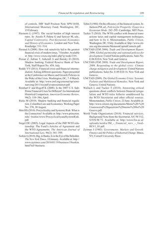 Financial Re-regulation and Restructuring                                         109



     of controls. IMF Staff Position Note SPN/10/04,             Tobin J (1984). On the efficiency of the financial system. In:
     International Monetary Fund, Washington, DC,                     Jackson PM, ed., Policies for Prosperity: Essays in a
     19 February.                                                     Keynesian Mode, 282–295. Cambridge, MIT Press.
Pasinetti L (1997). The social burden of high interest           Tucker T (2010). The WTO conflict with financial trans-
     rates. In: Arestis P, Palma G and Sawyer M, eds.,                actions taxes and capital management techniques,
     Capital Controversy, Post-Keynesian Economics                    and how to fix it. Memorandum, Public Citizen,
     and History of Economics. London and New York,                   Washington, DC, 9 July. Available at: http://www.citi-
     Routledge: 511–514.                                              zen.org/documents/MemoonCapitalControls.pdf.
Persaud A (2008). How risk sensitivity led to the greatest       UNCTAD (TDR 2006). Trade and Development Report,
     financial crisis of modern times, 7 October. Available           2006. Global partnership and national policies for
     at: http://www.voxeu.org/index.php?q=node/2101.                  development. United Nations publications, Sales No.
Pozsar Z, Adrian T, Ashcraft A and Boesky H (2010).                   E.06.II.D.6, New York and Geneva.
     Shadow banking. Federal Reserve Bank of New                 UNCTAD (TDR 2009). Trade and Development Report,
     York, Staff Report No. 458, July.                                2009. Responding to the global crisis: Climate
Reddy YV (2011). Financial crisis and financial interme-              change mitigation and development. United Nations
     diation: Asking different questions. Paper presented             publications, Sales No. E.09.II.D.16, New York and
     at the Conference on Macro and Growth Policies in                Geneva.
     the Wake of the Crisis. Washington, DC, 7–8 March.          UNCTAD (2009). The Global Economic Crisis: Systemic
     Available at: http://www.imf.org/external/np/semi-               Failures and Multilateral Remedies. New York and
     nars/eng/2011/res/pdf/yvrpresentation.pdf.                       Geneva, United Nations.
Reinhart C and Rogoff K (2008). Is the 2007 U.S. Sub-            Wallach L and Tucker T (2010). Answering critical
     Prime Financial Crisis So Different? An International            questions about conflicts between financial reregu-
     Historical Comparison. American Economic Review,                 lation and WTO rules hitherto unaddressed by
     98(2): 339–344, April.                                           the WTO Secretariat and other official sources.
Ricks M (2010). Shadow banking and financial regula-                  Memorandum, Public Citizen, 22 June. Available at:
     tion. Columbia Law and Economics. Working Paper                  http://www.citizen.org/documents/Memo%20-%20
     No. 370, 30 August.                                              Unanswered%20questions%20memo%20for%20
Shin HS (2010). Procyclicality and Systemic Risk: What is             Geneva.pdf.
     the Connection? Available at: http://www.princeton.         World Trade Organization (2010). Financial services,
     edu/~hsshin/www/ProcyclicalityandSystemRisk.                     Background Note from the Secretariat, S/C/W/312,
     pdf.                                                             S/FIN/W/73. Available at: http://www.fiw.ac.at/
Siegel DE (2002). Legal Aspects of the IMF/WTO rela-                  uploads/media/JM_-_financial_serv_-_final-
     tionship: The Fund’s Articles of Agreement and                   REV1_01.pdf.
     the WTO Agreements. The American Journal of                 Zysman J (1983). Governments, Markets and Growth:
     International Law, 96(3): 561–599.                               Finance and the Politics of Industrial Change. Ithaca,
Sorkin A (2010). Big, in Banks, Is in the Eye of the Beholder.        NY, Cornell University Press.
     The New York Times, 18 January. Available at: http://
     www.nytimes.com/2010/01/19/business/19sorkin.
     html?ref=business.
 
