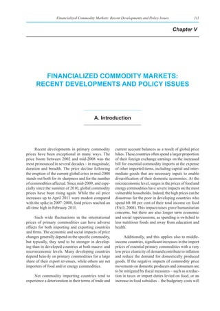 Financialized Commodity Markets: Recent Developments and Policy Issues                  111


                                                                                             Chapter V




        fInanCIalIzed CommodIty markets:
      reCent developments and polICy Issues




                                           a. Introduction




      Recent developments in primary commodity           current account balances as a result of global price
prices have been exceptional in many ways. The           hikes. These countries often spend a larger proportion
price boom between 2002 and mid-2008 was the             of their foreign exchange earnings on the increased
most pronounced in several decades – in magnitude,       bill for essential commodity imports at the expense
duration and breadth. The price decline following        of other imported items, including capital and inter-
the eruption of the current global crisis in mid-2008    mediate goods that are necessary inputs to enable
stands out both for its sharpness and for the number     diversification of their domestic economies. At the
of commodities affected. Since mid-2009, and espe-       microeconomic level, surges in the prices of food and
cially since the summer of 2010, global commodity        energy commodities have severe impacts on the most
prices have been rising again. While the oil price       vulnerable households. Indeed, the high prices can be
increases up to April 2011 were modest compared          disastrous for the poor in developing countries who
with the spike in 2007–2008, food prices reached an      spend 60–80 per cent of their total income on food
all-time high in February 2011.                          (FAO, 2008). This impact raises grave humanitarian
                                                         concerns, but there are also longer term economic
     Such wide fluctuations in the international         and social repercussions, as spending is switched to
prices of primary commodities can have adverse           less nutritious foods and away from education and
effects for both importing and exporting countries       health.
and firms. The economic and social impacts of price
changes generally depend on the specific commodity,            Additionally, and this applies also to middle-
but typically, they tend to be stronger in develop-      income countries, significant increases in the import
ing than in developed countries at both macro- and       prices of essential primary commodities with a very
microeconomic levels. Many developing countries          low price elasticity of demand contribute to inflation
depend heavily on primary commodities for a large        and reduce the demand for domestically produced
share of their export revenues, while others are net     goods. If the negative impacts of commodity price
importers of food and/or energy commodities.             movements on domestic producers and consumers are
                                                         to be mitigated by fiscal measures – such as a reduc-
     Net commodity importing countries tend to           tion in taxes or import duties levied on food, or an
experience a deterioration in their terms of trade and   increase in food subsidies – the budgetary costs will
 