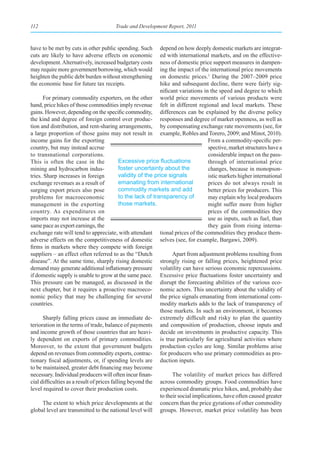 112                                     Trade and Development Report, 2011



have to be met by cuts in other public spending. Such         depend on how deeply domestic markets are integrat-
cuts are likely to have adverse effects on economic           ed with international markets, and on the effective-
development. Alternatively, increased budgetary costs         ness of domestic price support measures in dampen-
may require more government borrowing, which would            ing the impact of the international price movements
heighten the public debt burden without strengthening         on domestic prices.1 During the 2007–2009 price
the economic base for future tax receipts.                    hike and subsequent decline, there were fairly sig-
                                                              nificant variations in the speed and degree to which
      For primary commodity exporters, on the other world price movements of various products were
hand, price hikes of those commodities imply revenue felt in different regional and local markets. These
gains. However, depending on the specific commodity, differences can be explained by the diverse policy
the kind and degree of foreign control over produc- responses and degree of market openness, as well as
tion and distribution, and rent-sharing arrangements, by compensating exchange rate movements (see, for
a large proportion of those gains may not result in example, Robles and Torero, 2009; and Minot, 2010).
income gains for the exporting                                                      From a commodity-specific per-
country, but may instead accrue                                                     spective, market structures have a
to transnational corporations.                                                      considerable impact on the pass-
This is often the case in the               Excessive	price	fluctuations	           through of international price
mining and hydrocarbon indus-               foster uncertainty about the            changes, because in monopson-
tries. Sharp increases in foreign           validity of the price signals           istic markets higher international
exchange revenues as a result of            emanating from international            prices do not always result in
surging export prices also pose             commodity markets and add               better prices for producers. This
problems for macroeconomic                  to the lack of transparency of          may explain why local producers
management in the exporting                 those markets.                          might suffer more from higher
country. As expenditures on                                                         prices of the commodities they
imports may not increase at the                                                     use as inputs, such as fuel, than
same pace as export earnings, the                                                   they gain from rising interna-
exchange rate will tend to appreciate, with attendant tional prices of the commodities they produce them-
adverse effects on the competitiveness of domestic selves (see, for example, Bargawi, 2009).
firms in markets where they compete with foreign
suppliers – an effect often referred to as the “Dutch               Apart from adjustment problems resulting from
disease”. At the same time, sharply rising domestic strongly rising or falling prices, heightened price
demand may generate additional inflationary pressure volatility can have serious economic repercussions.
if domestic supply is unable to grow at the same pace. Excessive price fluctuations foster uncertainty and
This pressure can be managed, as discussed in the disrupt the forecasting abilities of the various eco-
next chapter, but it requires a proactive macroeco- nomic actors. This uncertainty about the validity of
nomic policy that may be challenging for several the price signals emanating from international com-
countries.                                                    modity markets adds to the lack of transparency of
                                                              those markets. In such an environment, it becomes
      Sharply falling prices cause an immediate de- extremely difficult and risky to plan the quantity
terioration in the terms of trade, balance of payments and composition of production, choose inputs and
and income growth of those countries that are heavi- decide on investments in productive capacity. This
ly dependent on exports of primary commodities. is true particularly for agricultural activities where
Moreover, to the extent that government budgets production cycles are long. Similar problems arise
depend on revenues from commodity exports, contrac- for producers who use primary commodities as pro-
tionary fiscal adjustments, or, if spending levels are duction inputs.
to be maintained, greater debt financing may become
necessary. Individual producers will often incur finan-             The volatility of market prices has differed
cial difficulties as a result of prices falling beyond the across commodity groups. Food commodities have
level required to cover their production costs.               experienced dramatic price hikes, and, probably due
                                                              to their social implications, have often caused greater
      The extent to which price developments at the concern than the price gyrations of other commodity
global level are transmitted to the national level will groups. However, market price volatility has been
 