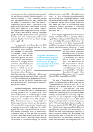 Financialized Commodity Markets: Recent Developments and Policy Issues                   113



more pronounced for metal and energy commodi-             relationships, they may hold – individually or as a
ties and for non-food agricultural commodities (see       group – very large positions in commodity markets,
chart 1.4 in chapter I). Primary commodity markets        and can thereby exert considerable influence on the
have always exhibited greater price volatility than       functioning of those markets. This financialization
the markets for manufactures (TDR 2008, chap. II).        of commodity markets has accelerated significantly
Commodity-specific shocks, especially on the              since about 2002–2004, as reflected in the rising
supply side of agricultural commodities, have gen-        volumes of financial investments in commodity
erally played a key role in this respect. However,        derivatives markets – both at exchanges and over
the frequent and wide price fluctuations that have        the counter (OTC).
been observed in the markets for many commodity
groups since 2007, particularly in oil and agricultural        While the growing participation of investors in
markets, have been unprecedented, and in many            primary commodity markets is generally acknowl-
instances they have had no obvious link to changes       edged, there has been considerable debate in recent
on the supply side.                                      years as to whether this has raised the level and vola-
                                                         tility of commodity prices. Some authors consider
      The commodity price boom between 2002 broad-based changes in fundamental supply and
and mid-2008 and the renewed price rise of many demand relationships as the sole drivers of recent
commodities since mid-2009                                                    commodity price development,
have coincided with major shifts                                              and argue that the greater par-
in commodity market funda-                                                    ticipation of financial investors
mentals. These shifts include           The greater participation of          in commodity markets has actu-
rapid output growth and struc-          financial	investors	may	have	         ally moderated price swings
tural changes, both economic            caused commodity markets              (see, for example, Sanders and
and social, in emerging-market          to follow more the logic of           Irwin, 2010). Others argue that
economies, the increasing use           financial	markets	than	that	of	       the financialization of com-
of certain food crops in the pro-       a typical goods market.               modity markets tends to drive
duction of biofuels and slower                                                commodity prices away from
growth in the supply of agricul-                                              levels justified by market fun-
tural commodities. However,                                                   damentals, with negative effects
these factors alone are insufficient to explain recent both on producers and consumers (see, for example,
commodity price developments. Since commodity Gilbert, 2010a; Tang and Xiong, 2010).
prices have moved largely in tandem across all major
categories over the past decade, the question arises           The issue of financialization of commodity
as to whether the very functioning of commodity markets was discussed by UNCTAD in its Trade and
markets has changed.                                     Development Report 2008 (TDR 2008: 24–25), fol-
                                                         lowed by a more detailed analysis in its Task Force
      Against this background, the French Presidency Report (UNCTAD, 2009) and TDR 2009. These
of the G-20 has made the issue of commodity price earlier discussions started from the observation that
volatility a priority of the G-20 agenda for 2011, since international commodity prices, equity prices and the
excessive fluctuations in commodity prices under- exchange rates of currencies affected by carry-trade
mine world growth and threaten the food security speculation had moved in parallel during much of the
of populations around the world (G20-G8, 2011). period of the commodity price hike in 2005–2008,
These fluctuations are seen as being related to the during the subsequent sharp correction in the second
functioning of financial markets and the regulation half of 2008, and again during the rebound phase in
of commodity derivatives markets.2 Indeed, a major the second quarter of 2009. TDR 2009 concluded
new element in commodity markets over the past few that a detailed empirical analysis of the link between
years is the greater presence of financial investors, speculation and commodity price developments was
who consider commodity futures as an alternative difficult due to the limited transparency and level of
to financial assets in their portfolio management disaggregation of existing data. Nevertheless, that
decisions. While these market participants have no report provided some evidence that the activities of
interest in the physical commodity, and do not trade financial investors had substantially amplified com-
on the basis of fundamental supply and demand modity price movements. The strongest evidence was
 
