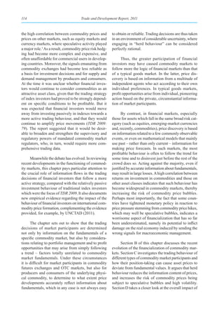 114                                   Trade and Development Report, 2011



the high correlation between commodity prices and         to obtain or reliable. Trading decisions are thus taken
prices on other markets, such as equity markets and       in an environment of considerable uncertainty, where
currency markets, where speculative activity played       engaging in “herd behaviour” can be considered
a major role.3 As a result, commodity price risk hedg-    perfectly rational.
ing had become more complex and expensive, and
often unaffordable for commercial users in develop-             Thus, the greater participation of financial
ing countries. Moreover, the signals emanating from       investors may have caused commodity markets to
commodity exchanges had become less reliable as           follow more the logic of financial markets than that
a basis for investment decisions and for supply and       of a typical goods market. In the latter, price dis-
demand management by producers and consumers.             covery is based on information from a multitude of
At the time it was unclear whether financial inves-       independent agents who act according to their own
tors would continue to consider commodities as an         individual preferences. In typical goods markets,
attractive asset class, given that the trading strategy   profit opportunities arise from individual, pioneering
of index investors had proved to be strongly depend-      action based on the private, circumstantial informa-
ent on specific conditions to be profitable. But it       tion of market participants.
was expected that financial investors would move
away from investing passively in indexes towards a              By contrast, in financial markets, especially
more active trading behaviour, and that they would        those for assets which fall in the same broad risk cat-
continue to amplify price movements (TDR 2009:            egory (such as equities, emerging-market currencies
79). The report suggested that it would be desir-         and, recently, commodities), price discovery is based
able to broaden and strengthen the supervisory and        on information related to a few commonly observable
regulatory powers of mandated commodity market            events, or even on mathematical models that mainly
regulators, who, in turn, would require more com-         use past – rather than only current – information for
prehensive trading data.                                  making price forecasts. In such markets, the most
                                                          profitable behaviour is often to follow the trend for
     Meanwhile the debate has evolved. In reviewing       some time and to disinvest just before the rest of the
recent developments in the functioning of commod-         crowd does so. Acting against the majority, even if
ity markets, this chapter pays particular attention to    justified by accurate information about fundamentals,
the crucial role of information flows in the trading      may result in large losses. A high correlation between
decisions of financial investors that follow a more       returns on investment in commodities and those on
active strategy, compared with the relatively passive     other asset classes indicates that such behaviour has
investment behaviour of traditional index investors       become widespread in commodity markets, thereby
which were the focus of TDR 2009. It also documents       increasing the risk of commodity price bubbles.
new empirical evidence regarding the impact of the        Perhaps most importantly, the fact that some coun-
behaviour of financial investors on international com-    tries have tightened monetary policy in reaction to
modity price formation, complementing the evidence        price pressure stemming from commodity price hikes,
provided, for example, by UNCTAD (2011).                  which may well be speculative bubbles, indicates a
                                                          worrisome aspect of financialization that has so far
      The chapter sets out to show that the trading       been underestimated, namely its potential to inflict
decisions of market participants are determined           damage on the real economy induced by sending the
not only by information on the fundamentals of a          wrong signals for macroeconomic management.
specific commodity market, but also by considera-
tions relating to portfolio management and to profit            Section B of this chapter discusses the recent
opportunities that may arise from simply following        evolution of the financialization of commodity mar-
a trend – factors totally unrelated to commodity          kets. Section C investigates the trading behaviour of
market fundamentals. Under these circumstances            different types of commodity market participants and
it is difficult for market participants in commodity      how their position-taking can cause asset prices to
futures exchanges and OTC markets, but also for           deviate from fundamental values. It argues that herd
producers and consumers of the underlying physi-          behaviour reduces the information content of prices,
cal commodity, to determine to what extent price          and increases the risk of commodity prices being
developments accurately reflect information about         subject to speculative bubbles and high volatility.
fundamentals, which in any case is not always easy        Section D takes a closer look at the overall impact of
 