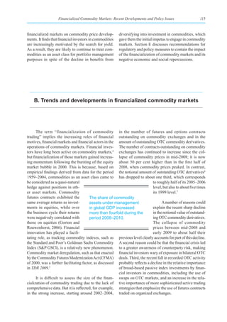 Financialized Commodity Markets: Recent Developments and Policy Issues                    115



financialized markets on commodity price develop-         diversifying into investment in commodities, which
ments. It finds that financial investors in commodities   gave them the initial impetus to engage in commodity
are increasingly motivated by the search for yield.       markets. Section E discusses recommendations for
As a result, they are likely to continue to treat com-    regulatory and policy measures to contain the impact
modities as an asset class for portfolio management       of the financialization of commodity markets and its
purposes in spite of the decline in benefits from         negative economic and social repercussions.




    B. Trends and developments in financialized commodity markets




      The term “financialization of commodity in the number of futures and options contracts
trading” implies the increasing roles of financial outstanding on commodity exchanges and in the
motives, financial markets and financial actors in the amount of outstanding OTC commodity derivatives.
operations of commodity markets. Financial inves- The number of contracts outstanding on commodity
tors have long been active on commodity markets,4 exchanges has continued to increase since the col-
but financialization of those markets gained increas- lapse of commodity prices in mid-2008; it is now
ing momentum following the bursting of the equity about 50 per cent higher than in the first half of
market bubble in 2000. This is because, based on 2008, when commodity prices peaked. In contrast,
empirical findings derived from data for the period the notional amount of outstanding OTC derivatives6
1959–2004, commodities as an asset class came to has dropped to about one third, which corresponds
be considered as a quasi-natural                                              to roughly half of its 2005–2006
hedge against positions in oth-                                               level, but also to about five times
er asset markets. Commodity                                                   its 1999 level.7
futures contracts exhibited the         The share of commodity
same average returns as invest-         assets under management                     A number of reasons could
ments in equities, while over           in global GDP increased               explain the recent sharp decline
the business cycle their returns        more than fourfold during the         in the notional value of outstand-
were negatively correlated with         period 2008–2010.                     ing OTC commodity derivatives.
those on equities (Gorton and                                                 The collapse of commodity
Rouwenhorst, 2006). Financial                                                 prices between mid-2008 and
innovation has played a facili-                                               early 2009 to about half their
tating role, as tracking commodity indexes, such as previous level clearly accounts for part of this decline.
the Standard and Poor’s Goldman Sachs Commodity A second reason could be that the financial crisis led
Index (S&P GSCI), is a relatively new phenomenon. to a greater awareness of counterparty risk, making
Commodity market deregulation, such as that enacted financial investors wary of exposure in bilateral OTC
by the Commodity Futures Modernization Act (CFMA) deals. Third, the recent fall in recorded OTC activity
of 2000, was a further facilitating factor, as discussed probably reflects a decline in the relative importance
in TDR 2009.5                                            of broad-based passive index investments by finan-
                                                         cial investors in commodities, including the use of
      It is difficult to assess the size of the finan- swaps on OTC markets, and an increase in the rela-
cialization of commodity trading due to the lack of tive importance of more sophisticated active trading
comprehensive data. But it is reflected, for example, strategies that emphasize the use of futures contracts
in the strong increase, starting around 2002–2004, traded on organized exchanges.
 