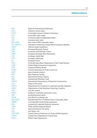 xiii


                                                                       Abbreviations




biS	         bank	for	international	Settlements
CAC	         collective	action	clause
CFTC	        Commodity	Futures	Trading	Commission
CiT	         commodity	index	trader
CiS	         Commonwealth	of	independent	States
CPi	         consumer	price	index
DJ-UbSCi		   Dow	Jones-UbS	Commodity	index
eC-AMeCo	    european	Commission	Annual	Macro-economic	database
eMH	         efficient	market	hypothesis
eMS	         european	Monetary	System
eMU	         economic	and	Monetary	Union
eRM		        european	exchange	Rate	Mechanism
eTF	         exchange	traded	fund
eTN	         exchange	traded	note
eU	          european	Union
FAo	         Food	and	Agriculture	organization	of	the	United	Nations
FDiC	        Federal	Deposit	insurance	Corporation
FSb	         Financial	Stability	board
GATS	        General	Agreement	on	Trade	in	Services
GDP	         gross	domestic	product
HFT	         high	frequency	trading
ieA	         international	energy	Agency
iMF	         international	Monetary	Fund
ioSCo	       international	organization	of	Securities	Commissions
llR	         lender	of	last	resort
oeCD	        organisation	for	economic	Co-operation	and	Development
oPeC	        organization	of	the	Petroleum	exporting	Countries
oTC	         over	the	counter
PMPU	        producers,	merchants,	processors,	users
PPP	         purchasing	power	parity
ReeR	        real	effective	exchange	rate
S&P	GSCi	    Standard	and	Poor’s	Goldman	Sachs	Commodity	index
SDRM	        sovereign	debt	restructuring	mechanism
SiFi	        systemically	important	financial	institution
TDR	         Trade	and	Development	Report
UiP	         uncovered	interest	rate	parity
UlC	         unit	labour	cost
UNCTAD	      United	Nations	Conference	on	Trade	and	Development
USDA	        United	States	Department	of	Agriculture
WTo	         World	Trade	organization
 