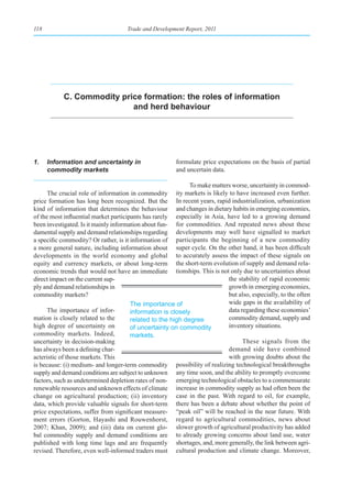 118                                 Trade and Development Report, 2011




           C. Commodity price formation: the roles of information
                           and herd behaviour




1.    Information and uncertainty in                    formulate price expectations on the basis of partial
      commodity markets                                 and uncertain data.

                                                             To make matters worse, uncertainty in commod-
      The crucial role of information in commodity ity markets is likely to have increased even further.
price formation has long been recognized. But the In recent years, rapid industrialization, urbanization
kind of information that determines the behaviour and changes in dietary habits in emerging economies,
of the most influential market participants has rarely especially in Asia, have led to a growing demand
been investigated. Is it mainly information about fun- for commodities. And repeated news about these
damental supply and demand relationships regarding developments may well have signalled to market
a specific commodity? Or rather, is it information of participants the beginning of a new commodity
a more general nature, including information about super cycle. On the other hand, it has been difficult
developments in the world economy and global to accurately assess the impact of these signals on
equity and currency markets, or about long-term the short-term evolution of supply and demand rela-
economic trends that would not have an immediate tionships. This is not only due to uncertainties about
direct impact on the current sup-                                          the stability of rapid economic
ply and demand relationships in                                            growth in emerging economies,
commodity markets?                                                         but also, especially, to the often
                                       The importance of                   wide gaps in the availability of
      The importance of infor-         information is closely              data regarding these economies’
mation is closely related to the       related to the high degree          commodity demand, supply and
high degree of uncertainty on          of uncertainty on commodity         inventory situations.
commodity markets. Indeed,             markets.
uncertainty in decision-making                                                   These signals from the
has always been a defining char-                                           demand side have combined
acteristic of those markets. This                                          with growing doubts about the
is because: (i) medium- and longer-term commodity possibility of realizing technological breakthroughs
supply and demand conditions are subject to unknown any time soon, and the ability to promptly overcome
factors, such as undetermined depletion rates of non- emerging technological obstacles to a commensurate
renewable resources and unknown effects of climate increase in commodity supply as had often been the
change on agricultural production; (ii) inventory case in the past. With regard to oil, for example,
data, which provide valuable signals for short-term there has been a debate about whether the point of
price expectations, suffer from significant measure- “peak oil” will be reached in the near future. With
ment errors (Gorton, Hayashi and Rouwenhorst, regard to agricultural commodities, news about
2007; Khan, 2009); and (iii) data on current glo- slower growth of agricultural productivity has added
bal commodity supply and demand conditions are to already growing concerns about land use, water
published with long time lags and are frequently shortages, and, more generally, the link between agri-
revised. Therefore, even well-informed traders must cultural production and climate change. Moreover,
 