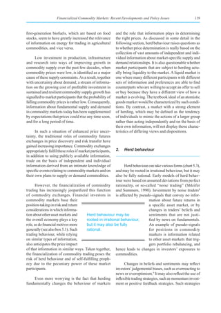 Financialized Commodity Markets: Recent Developments and Policy Issues                    119



first-generation biofuels, which are based on food         and the role that information plays in determining
stocks, seem to have greatly increased the relevance       the right prices. As discussed in some detail in the
of information on energy for trading in agricultural       following section, herd behaviour raises questions as
commodities, and vice versa.                               to whether price determination is really based on the
                                                           collection of vast amounts of independent and indi-
      Low investment in production, infrastructure         vidual information about market-specific supply and
and research into ways of improving growth in              demand relationships. It is also questionable whether
commodity supply over the past few decades, when           market participants that are subject to herding actu-
commodity prices were low, is identified as a major        ally bring liquidity to the market. A liquid market is
cause of these supply constraints. As a result, together   one where many different participants with different
with uncertainty about demand, a stream of informa-        sets of information and preferences are able to find
tion on the growing cost of profitable investment in       counterparts who are willing to accept an offer to sell
sustained and resilient commodity supply growth has        or buy because they have a different view of how a
signalled to market participants that the probability of   market is evolving. The textbook ideal of an atomistic
falling commodity prices is rather low. Consequently,      goods market would be characterized by such condi-
information about fundamental supply and demand            tions. By contrast, a market with a strong element
in commodity markets today has been supplemented           of herding, which may be defined as the tendency
by expectations that prices could rise any time soon,      of individuals to mimic the actions of a larger group
and for a long period of time.                             rather than acting independently and on the basis of
                                                           their own information, will not display those charac-
      In such a situation of enhanced price uncer-         teristics of differing views and dispositions.
tainty, the traditional roles of commodity futures
exchanges in price discovery and risk transfer have
gained increasing importance. Commodity exchanges
appropriately fulfil these roles if market participants,   2.   Herd behaviour
in addition to using publicly available information,
trade on the basis of independent and individual
information derived from an intimate knowledge of            Herd behaviour can take various forms (chart 5.3),
specific events relating to commodity markets and on    and may be rooted in irrational behaviour, but it may
their own plans to supply or demand commodities.        also be fully rational. Early models of herd behav-
                                                        iour were based on assumed deviations from perfect
      However, the financialization of commodity rationality, or so-called “noise trading” (Shleifer
trading has increasingly jeopardized this function and Summers, 1990). Investment by noise traders8
of commodity exchanges. Financial investors in is affected by pseudo-signals that convey no infor-
commodity markets base their                                                 mation about future returns in
position-taking on risk and return                                           a specific asset market, or by
considerations in which informa-                                             changes in traders’ beliefs and
tion about other asset markets and    Herd behaviour may be                  sentiments that are not justi-
the overall economy plays a key       rooted in irrational behaviour,        fied by news on fundamentals.
role, as do financial motives more    but it may also be fully               An example of pseudo-signals
generally (see also box 5.1). Such    rational.                              for positions in commodity
trading behaviour, while relying                                             markets is information related
on similar types of information,                                             to other asset markets that trig-
also anticipates the price impact                                            gers portfolio rebalancing, and
of that information in similar ways. Taken together, hence leads to changes in investors’ exposures to
the financialization of commodity trading poses the commodities.
risk of herd behaviour and of self-fulfilling proph-
ecy due to the pecuniary power of these market               Changes in beliefs and sentiments may reflect
participants.                                           investors’ judgemental biases, such as overreacting to
                                                        news or overoptimism.9 It may also reflect the use of
      Even more worrying is the fact that herding inflexible trading strategies, such as momentum invest-
fundamentally changes the behaviour of markets ment or positive feedback strategies. Such strategies
 