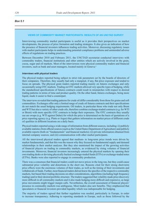120                                     Trade and Development Report, 2011


Box 5.1




           vIeWs of CommodIty market partICIpants: results of an unCtad survey

      Interviewing commodity market participants is useful as it provides their perspectives on market
      developments, the process of price formation and trading strategies. It also gives an indication of how
      the presence of financial investors influences trading activities. Moreover, discussing regulatory issues
      with market participants helps in understanding potential compliance problems and unintended adverse
      effects of regulations on trading practices.
      Between December 2010 and February 2011, the UNCTAD secretariat conducted interviews with
      commodity traders, financial institutions and other entities which are actively involved in the grain,
      cocoa, sugar and oil markets. Most of the interviewees were physical commodity traders and financial
      investors, such as bank and asset managers, located mainly in Geneva.a

      Interviews with physical traders
      The physical traders reported being subject to strict risk parameters set by the boards of directors of
      their companies. Therefore, they usually had only a marginal, if any, flat price exposure and tended to
      focus on spreads. The physical grain traders reported trading mainly on futures exchanges and only
      occasionally using OTC markets. Trading on OTC markets allowed very specific types of hedging, while
      the standardized specifications of futures contracts could result in mismatches with respect to desired
      trading patterns in terms of time and product quality. On the other hand, futures exchanges, being more
      liquid, made it easier to find a counterpart.
      The interviews revealed that trading patterns for crude oil differ considerably from those for grains and soft
      commodities. Exchanges offer only a limited range of crude oil futures contracts and their specifications
      do not match the usual hedging requirements. Oil traders, in particular those who trade not only Brent
      and WTI but also a variety of other crude oils, therefore combine exchange-traded contracts (e.g. for WTI
      or Brent) with more specific OTC contracts to hedge their exposures. The OTC contracts they usually
      use are swaps (e.g. WTI against Dubai) for which the price is determined on the basis of quotations of a
      price reporting agency (e.g. Platts or Argus) that gathers information on market prices of different crude
      oil qualities in different locations on a daily basis.
      Physical traders reported using a wide range of information from different sources, including: (i) publicly
      available statistics from official sources (such as the United States Department of Agriculture) and publicly
      available reports (both on “fundamentals” and financial markets); (ii) private information obtained from
      internal company sources; and (iii) communication with other market participants.
      All the interviewed physical traders agreed that medium- to long-term price trends were driven by
      market fundamentals, and that this was the reason why they focused on fundamental supply and demand
      relationships in their market analyses. But they also mentioned the impact of the growing activities
      of financial players on trading in commodity markets, as evidenced by rising volumes of financial
      investments. Moreover, financial investors increasingly entered the physical markets by opening their
      own trading desks or devising physically backed exchange-traded funds (ETFs) or exchange-traded notes
      (ETNs). Banks were also reported to engage in commodity production.
      There was a consensus that financial traders could not move prices in the long run, but they could cause
      substantial price volatility and distortions in the short run. Reasons cited for their strong short-term
      price effects were the enormous volumes of their trades, as well as the timing of their investments and
      withdrawals of funds. Further, most financial traders did not know the specifics of the respective commodity
      markets, but based their trading decisions on other considerations, algorithms (including high frequency
      trading) and/or their desired portfolio structure. The traders suggested that volatility made price discovery
      more difficult in all commodity markets and it also made hedging more difficult and expensive, as large
      price movements might trigger margin calls. Nevertheless, the overall assessment of financial players’
      presence in commodity markets was ambiguous. Most traders also saw benefits. They emphasized that
      speculators or financial investors provided liquidity which was indispensable for hedging.
      The majority of traders agreed that further regulation was needed, particularly in Europe, in order
      to increase transparency. Adhering to reporting standards in Europe, such as those followed by the
 
