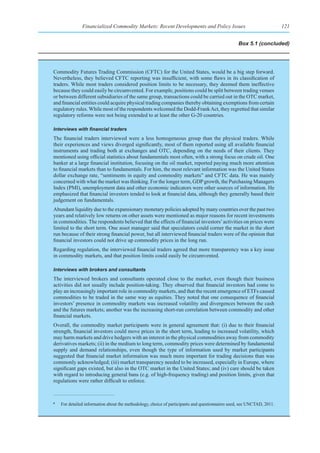 Financialized Commodity Markets: Recent Developments and Policy Issues                                   121


                                                                                                  Box 5.1 (concluded)




Commodity Futures Trading Commission (CFTC) for the United States, would be a big step forward.
Nevertheless, they believed CFTC reporting was insufficient, with some flaws in its classification of
traders. While most traders considered position limits to be necessary, they deemed them ineffective
because they could easily be circumvented. For example, positions could be split between trading venues
or between different subsidiaries of the same group, transactions could be carried out in the OTC market,
and financial entities could acquire physical trading companies thereby obtaining exemptions from certain
regulatory rules. While most of the respondents welcomed the Dodd-Frank Act, they regretted that similar
regulatory reforms were not being extended to at least the other G-20 countries.

Interviews	with	financial	traders
The financial traders interviewed were a less homogeneous group than the physical traders. While
their experiences and views diverged significantly, most of them reported using all available financial
instruments and trading both at exchanges and OTC, depending on the needs of their clients. They
mentioned using official statistics about fundamentals most often, with a strong focus on crude oil. One
banker at a large financial institution, focusing on the oil market, reported paying much more attention
to financial markets than to fundamentals. For him, the most relevant information was the United States
dollar exchange rate, “sentiments in equity and commodity markets” and CFTC data. He was mainly
concerned with what the market was thinking. For the longer term, GDP growth, the Purchasing Managers
Index (PMI), unemployment data and other economic indicators were other sources of information. He
emphasized that financial investors tended to look at financial data, although they generally based their
judgement on fundamentals.
Abundant liquidity due to the expansionary monetary policies adopted by many countries over the past two
years and relatively low returns on other assets were mentioned as major reasons for recent investments
in commodities. The respondents believed that the effects of financial investors’ activities on prices were
limited to the short term. One asset manager said that speculators could corner the market in the short
run because of their strong financial power, but all interviewed financial traders were of the opinion that
financial investors could not drive up commodity prices in the long run.
Regarding regulation, the interviewed financial traders agreed that more transparency was a key issue
in commodity markets, and that position limits could easily be circumvented.

Interviews with brokers and consultants
The interviewed brokers and consultants operated close to the market, even though their business
activities did not usually include position-taking. They observed that financial investors had come to
play an increasingly important role in commodity markets, and that the recent emergence of ETFs caused
commodities to be traded in the same way as equities. They noted that one consequence of financial
investors’ presence in commodity markets was increased volatility and divergences between the cash
and the futures markets; another was the increasing short-run correlation between commodity and other
financial markets.
Overall, the commodity market participants were in general agreement that: (i) due to their financial
strength, financial investors could move prices in the short term, leading to increased volatility, which
may harm markets and drive hedgers with an interest in the physical commodities away from commodity
derivatives markets; (ii) in the medium to long term, commodity prices were determined by fundamental
supply and demand relationships, even though the type of information used by market participants
suggested that financial market information was much more important for trading decisions than was
commonly acknowledged; (iii) market transparency needed to be increased, especially in Europe, where
significant gaps existed, but also in the OTC market in the United States; and (iv) care should be taken
with regard to introducing general bans (e.g. of high-frequency trading) and position limits, given that
regulations were rather difficult to enforce.


a
    For detailed information about the methodology, choice of participants and questionnaires used, see UNCTAD, 2011.
 