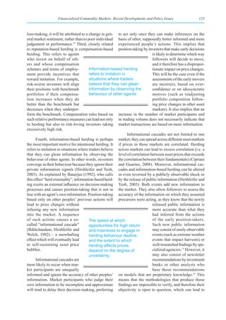 Financialized Commodity Markets: Recent Developments and Policy Issues                   123



loss-making, it will be attributed to a change in gen- to act only once they can make inferences on the
eral market sentiment, rather than to poor individual basis of other, supposedly better informed and more
judgement or performance.12 Third, closely related experienced people’s actions. This implies that
to reputation-based herding is compensation-based position-taking by investors that make early decisions
herding. This refers to agents                                                 is likely to determine which way
who invest on behalf of oth-                                                   followers will decide to move,
ers and whose compensation                                                     and it therefore has a dispropor-
schemes and terms of employ-             Information-based herding             tionate impact on price changes.
ment provide incentives that             refers to imitation in                This will be the case even if the
reward imitation. For example,           situations where traders              assessments of the early movers
risk-averse investors will align         believe that they can glean           are incorrect, based on over-
their positions with benchmark           information by observing the          confidence or on idiosyncratic
portfolios if their compensa-            behaviour of other agents.            motives (such as readjusting
tion increases when they do                                                    portfolio composition follow-
better than the benchmark but                                                  ing price changes in other asset
decreases when they underper-                                                  markets). It also implies that an
form the benchmark. Compensation rules based on increase in the number of market participants and
such relative performance measures can lead not only in trading volume does not necessarily indicate that
to herding but also to risk-loving investors taking market transactions are based on more information.
excessively high risk.
                                                                Informational cascades are not limited to one
      Fourth, information-based herding is perhaps market; they can spread across different asset markets
the most important motive for intentional herding. It if prices in those markets are correlated. Herding
refers to imitation in situations where traders believe across markets can lead to excess correlation (i.e. a
that they can glean information by observing the level of correlation between asset prices that exceeds
behaviour of other agents. In other words, investors the correlation between their fundamentals) (Cipriani
converge in their behaviour because they ignore their and Guarino, 2008). Moreover, informational cas-
private information signals (Hirshleifer and Teoh, cades and information-based herding can be altered
2003). As explained by Banerjee (1992), who calls or even reversed by a publicly observable shock or
this effect “herd externality”, information-based herd- by the release of public information (Hirshleifer and
ing exerts an external influence on decision-making Teoh, 2003). Both events add new information to
processes and causes position-taking that is not in the market. They also allow followers to assess the
line with an agent’s own information. Position-taking accuracy of the information on which they assumed
based only on other peoples’ previous actions will precursors were acting, as they know that the newly
lead to price changes without                                                  released public information is
infusing any new information                                                   more accurate than what they
into the market. A sequence                                                    had inferred from the actions
of such actions causes a so-             The speed at which                    of the early position-takers.
called “informational cascade”           opportunities for high return         Such new public information
(Bikhchandani, Hirshleifer and           and incentives to engage in           may consist of easily observable
Welch, 1992) – a snowballing             herding behaviour decline,            events (such as extreme weather
effect which will eventually lead        and the extent to which               events that impact harvests) or
to self-sustaining asset price           herding affects prices,               well-researched findings by spe-
bubbles.                                 depend on the degree of               cialized agencies.13 However, it
                                         uncertainty.                          may also consist of newsletter
      Informational cascades are                                               recommendations by investment
most likely to occur when mar-                                                 banks or other analysts who
ket participants are unequally                                                 base those recommendations
informed and ignore the accuracy of other peoples’ on models that are proprietary knowledge.14 This
information. Market participants who judge their means that the methodologies that produce those
own information to be incomplete and approximate findings are impossible to verify, and therefore their
will tend to delay their decision-making, preferring objectivity is open to question, which can lead to
 