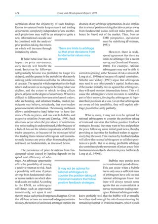 124                                    Trade and Development Report, 2011



scepticism about the objectivity of such findings. absence of any arbitrage opportunities. It also implies
Unless investment banks keep research and trading that irrational position-taking that drives prices away
departments completely independent of one another, from fundamental values will not make profits, and
such predictions may well be an attempt to ignite a hence be forced out of the market. Thus, from an
new informational cascade and                                                     EMH perspective, speculation
be combined with the analysts’                                                    must be stabilizing (Friedman,
prior position-taking, the returns                                                1953).
on which will increase through           There are limits to arbitrage
imitation by others.                     so that price deviations from                  However, there is wide-
                                         fundamental values may                   spread agreement that there are
       If herd behaviour has an          persist.                                 limits to arbitrage (for a recent
impact on price movements,                                                        survey, see Gromb and Vayanos,
early movers will benefit the                                                     2010). For example, rational
most. Imitation by followers                                                      arbitrageurs may not be able to
will gradually become less profitable the longer it is correct mispricing, either because of risk aversion (de
delayed, and the greater is the probability that newly Long et al., 1990a) or because of capital constraints.
arriving public information will alter the information- Shleifer and Vishny (1997) argue that arbitrageurs
al cascade. The speed at which opportunities for high may need to use other people’s capital. In that case,
return and incentives to engage in herding behaviour if the market initially moves against the arbitrageurs,
decline, and the extent to which herding affects they will need to report intermediate losses. This will
prices, depend on the degree of uncertainty. When it is cause the arbitrageurs’ client investors to withdraw
difficult to differentiate between uninformed traders, part of their money, forcing the arbitrageurs to liqui-
who are herding, and informed traders, market par- date their positions at a loss. Given that arbitrageurs
ticipants may believe, mistakenly, that most traders are aware of this possibility, they will exploit arbi-
possess accurate information. The ensuing confusion trage possibilities only partially.
allows uninformative herd behaviour to have dra-
matic effects on prices, and can lead to bubbles and             What is more, it may not even be optimal for
excessive volatility (Avery and Zemsky, 1998). Such rational arbitrageurs to counter the position-taking
situations occur when the prevalence of uninforma- of irrational investors that follow positive feedback
tive noise trading is underestimated, either because of strategies. Instead, they may want to buy and push up
a lack of data on the relative importance of different the price following some initial good news, thereby
trader categories, or because of the mistaken belief providing an incentive for feedback traders to aggres-
that trading from rational arbitrageurs will instanta- sively buy the asset. This reaction by feedback traders
neously balance any price effect from trading that is will allow the rational arbitrageurs to sell their posi-
not based on fundamentals, as discussed below.             tions at a profit. But in so doing, profitable arbitrage
                                                           also contributes to the movement of prices away from
       The persistence of price deviations from fun- fundamentals and feeds short-term price bubbles (de
damental values caused by herding depends on the Long et al., 1990b).
speed and efficiency of arbi-
trage. An arbitrage opportunity                                                         Bubbles may persist even
offers the possibility of earning                                                 over a substantial period of time.
a positive return at no risk. Such       It may not be optimal for                This can occur when a bubble
a possibility will arise if prices       rational arbitrageurs to                 bursts only once a sufficient mass
diverge from fundamental values          counter the position-taking of           of arbitrageurs have sold out and
or across markets on which iden-         irrational investors that follow         rational arbitrageurs know that
tical assets are traded. According       positive feedback strategies.            there will always remain some
to the EMH, an arbitrageur                                                        agents that are overconfident or
will detect such an opportunity                                                   pursue momentum-trading strat-
immediately, act upon it and                                                      egies. Rational arbitrageurs who
thereby make such price divergences disappear. Given know perfectly well that the bubble will eventually
that all these actions are assumed to happen instanta- burst then need to weigh the risk of overestimating the
neously, the notion of unlimited arbitrage implies the remaining number of irrational traders, which would
 