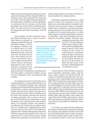 Financialized Commodity Markets: Recent Developments and Policy Issues                      125



imply losing all capital gains by getting out too late,    climate-change-related events, peak-oil concerns, or
against maximizing profits by riding the bubble as it      increasing demand in emerging markets.
continues to grow and exiting from the market just
prior to the crash. New public information about mar-             Nonetheless, despite these difficulties, a small
ket fundamentals would allow rational arbitrageurs           number of studies have attempted to test for herd
to synchronize their exit strategies, and thus make          behaviour in commodity markets. In principle, trend-
the bubble burst earlier (Abreu and Brunnermeier,            following and momentum trading in commodity
2003). The same may be true for disclosure of data           markets can be examined by regressing speculative
that indicate the true number of remaining “irrational       position-taking over price changes on previous days.
traders”.15                                                  In addition to the unresolved question as to which
                                                             trader categories should be appropriately considered
      Taken together, the above discussion shows as “speculators”, daily data on speculative position-
that financial investors have a variety of motives, taking are not publicly available. Therefore, using
either rational or irrational, for                                                 confidential position data from
engaging in trend-following and                                                    the CFTC, Irwin and Yoshimaru
momentum trading, as well as                                                       (1999), based on data for 1988–
for engaging in arbitrage only            Herding can have sizeable                1989, and Irwin and Holt (2005),
to a limited extent. As a result,         detrimental effects, since               based on data for 1994, found
asset prices can deviate from             it reduces the information               evidence for the existence of
fundamental values, at least for          content of prices, and                   trend-following or momentum
some time. The discussion also            because, being based on                  trading strategies, but they also
shows that herding can have               only a little information,               found that these had relatively
sizeable detrimental effects              existing price levels become             low price effects. However, the
since it reduces the information          very sensitive to seemingly              data used in these studies are
content of prices, and because,           small shocks.                            dated, and thus cannot reveal
being based on only a little in-                                                   the effects of herding behaviour
formation, existing price levels                                                   over the past few years.
become very sensitive to seem-
ingly small shocks. Consequently, commodity prices                A recent study by Gilbert (2010a) uses data for
risk being subject to speculative bubbles, moving seven commodities (aluminium, copper, crude oil,
far from fundamental values and displaying high maize, nickel, soybeans and wheat) and looks for
volatility.                                                  evidence of trend-following behaviour in the pric-
                                                             ing process itself. Using monthly data for the period
      An empirical assessment of herd behaviour is 2000–2009, the study finds a single eight-month bub-
notoriously difficult. It is particularly difficult to test ble for copper (February to October 2006), as well as
models of informational herding where intentional one-month bubbles for aluminium (May 2006) and
herding must be distinguished from spurious herding nickel (April 2007). Using daily data for the period
(which reflects a common and simultaneous reaction 2006–2008 for crude oil and the three grains, and for
to public announcements). Observing market trans- the period 2000–2008 for the non-ferrous metals, the
actions and prices cannot enable an identification of study finds clear evidence of price bubbles in copper
the factors that ultimately determine the decisions trading (2004, 2006 and 2008), weak evidence for
of market participants. This is because actions do crude oil (first half of 2008), nickel (January–March
not reveal the kind of private information or signals 2007) and soybeans (early 2008), and clear evidence
that agents receive and that motivate their position- of the absence of any bubble for aluminium, maize
taking. For commodity markets, this problem is and wheat.
exacerbated by the fact that data on market transac-
tions are available only in aggregated form and at                In a further step, Gilbert (2010a) estimates the
relatively long intervals, and it is often difficult to price impact of index-based investment by comparing
pinpoint what constitutes fundamentals and how they the actual price developments with those that would
should be measured and quantified. This is the case have prevailed had there been no index investment.
especially when a variety of big events may change The evidence indicates that for crude oil, index inves-
fundamentals gradually but permanently, such as tors accounted for about 3–10 per cent of the price
 
