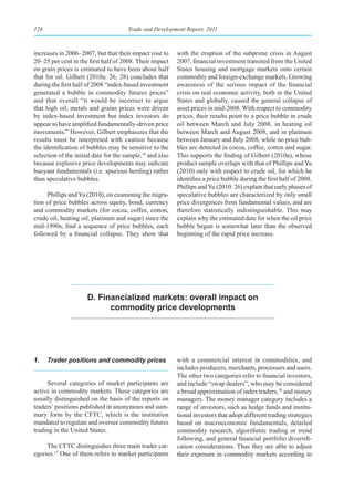 126                                    Trade and Development Report, 2011



increases in 2006–2007, but that their impact rose to      with the eruption of the subprime crisis in August
20–25 per cent in the first half of 2008. Their impact     2007, financial investment transited from the United
on grain prices is estimated to have been about half       States housing and mortgage markets onto certain
that for oil. Gilbert (2010a: 26, 28) concludes that       commodity and foreign-exchange markets. Growing
during the first half of 2008 “index-based investment      awareness of the serious impact of the financial
generated a bubble in commodity futures prices”            crisis on real economic activity, both in the United
and that overall “it would be incorrect to argue           States and globally, caused the general collapse of
that high oil, metals and grains prices were driven        asset prices in mid-2008. With respect to commodity
by index-based investment but index investors do           prices, their results point to a price bubble in crude
appear to have amplified fundamentally-driven price        oil between March and July 2008, in heating oil
movements.” However, Gilbert emphasizes that the           between March and August 2008, and in platinum
results must be interpreted with caution because           between January and July 2008, while no price bub-
the identification of bubbles may be sensitive to the      bles are detected in cocoa, coffee, cotton and sugar.
selection of the initial date for the sample,16 and also   This supports the finding of Gilbert (2010a), whose
because explosive price developments may indicate          product sample overlaps with that of Phillips and Yu
buoyant fundamentals (i.e. spurious herding) rather        (2010) only with respect to crude oil, for which he
than speculative bubbles.                                  identifies a price bubble during the first half of 2008.
                                                           Phillips and Yu (2010: 26) explain that early phases of
     Phillips and Yu (2010), on examining the migra-       speculative bubbles are characterized by only small
tion of price bubbles across equity, bond, currency        price divergences from fundamental values, and are
and commodity markets (for cocoa, coffee, cotton,          therefore statistically indistinguishable. This may
crude oil, heating oil, platinum and sugar) since the      explain why the estimated date for when the oil price
mid-1990s, find a sequence of price bubbles, each          bubble begun is somewhat later than the observed
followed by a financial collapse. They show that           beginning of the rapid price increase.




                      D. Financialized markets: overall impact on
                            commodity price developments




1.    Trader positions and commodity prices                with a commercial interest in commodities, and
                                                           includes producers, merchants, processers and users.
                                                           The other two categories refer to financial investors,
     Several categories of market participants are         and include “swap dealers”, who may be considered
active in commodity markets. These categories are          a broad approximation of index traders,18 and money
usually distinguished on the basis of the reports on       managers. The money manager category includes a
traders’ positions published in anonymous and sum-         range of investors, such as hedge funds and institu-
mary form by the CFTC, which is the institution            tional investors that adopt different trading strategies
mandated to regulate and oversee commodity futures         based on macroeconomic fundamentals, detailed
trading in the United States.                              commodity research, algorithmic trading or trend
                                                           following, and general financial portfolio diversifi-
     The CFTC distinguishes three main trader cat-         cation considerations. Thus they are able to adjust
egories.17 One of them refers to market participants       their exposure in commodity markets according to
 