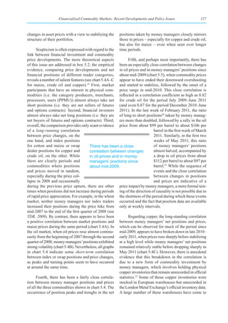 Financialized Commodity Markets: Recent Developments and Policy Issues                   127



changes in asset prices with a view to stabilizing the   positions taken by money managers closely mirrors
structure of their portfolios.                           those in prices – especially for copper and crude oil,
                                                         but also for maize – even when seen over longer
      Scepticism is often expressed with regard to the   time periods.
link between financial investment and commodity
price developments. The more theoretical aspects              Fifth, and perhaps most importantly, there has
of this issue are addressed in box 5.2; the empirical been an especially close correlation between changes
evidence, comparing price developments and net in oil prices and in money managers’ positions since
financial positions of different trader categories, about mid-2009 (chart 5.5), when commodity prices
reveals a number of salient features (see chart 5.4A–C appear to have ended their downward overshooting
for maize, crude oil and copper).19 First, market and started to stabilize, followed by the onset of a
participants that have an interest in physical com- price surge in mid-2010. This close correlation is
modities (i.e. the category producers, merchants, reflected in a correlation coefficient as high as 0.82
processors, users (PPMU)) almost always take net for crude oil for the period July 2009–June 2011
short positions (i.e. they are net sellers of futures (and even 0.87 for the period December 2010–June
and options contracts). Second, financial investors 2011). In the last week of February 2011, the ratio
almost always take net long positions (i.e. they are of long to short positions20 taken by money manag-
net buyers of futures and options contracts). Third, ers more than doubled, followed by a rally in the oil
overall, the comparison provides only scant evidence price from about $99 per barrel to about $106 per
of a long-running correlation                                                  barrel in the first week of March
between price changes, on the                                                  2011. Similarly, in the first two
one hand, and index positions                                                  weeks of May 2011, this ratio
for cotton and maize or swap            There has been a close                 of money managers’ positions
dealer positions for copper and         correlation between changes            almost halved, accompanied by
crude oil, on the other. While          in oil prices and in money             a drop in oil prices from about
there are clearly periods and           managers’ positions since              $112 per barrel to about $97 per
commodities where positions             about mid-2009.                        barrel.21 While the sequence of
and prices moved in tandem,                                                    events and the close correlation
especially during the price col-                                               between changes in positions
lapse in 2008 and occasionally                                                 and prices are indicative of a
during the previous price upturn, there are other price impact by money managers, a more formal test-
times when positions did not increase during periods ing of the direction of causality is not possible due to
of rapid price appreciation. For example, in the wheat the shortness of the period during which these events
market, neither money managers nor index traders occurred and the fact that position data are available
increased their positions during the price hike from only at weekly intervals.
mid-2007 to the end of the first quarter of 2008 (see
TDR, 2009). By contrast, there appears to have been           Regarding copper, the long-standing correlation
a positive correlation between market positions and between money managers’ net positions and prices,
maize prices during the same period (chart 5.4A). In which can be observed for much of the period since
the oil market, when oil prices rose almost continu- mid-2009, appears to have broken down in late 2010–
ously from the beginning of 2007 through the second early 2011, when prices rose sharply before stabilizing
quarter of 2008, money managers’ positions exhibited at a high level while money managers’ net positions
strong volatility (chart 5.4B). Nevertheless, all graphs remained relatively stable before dropping sharply in
in chart 5.4 indicate some short-term correlation May 2011 (chart 5.4C). However, there is anecdotal
between index or swap positions and price changes, evidence that this breakdown in the correlation is
as peaks and turning points seem to have occurred due to a new form of commodity investment by
at around the same time.                                  money managers, which involves holding physical
                                                          copper inventories that remain unrecorded in official
      Fourth, there has been a fairly close correla- statistics.22 Some of those copper inventories were
tion between money manager positions and prices stocked in European warehouses but unrecorded in
of all the three commodities shown in chart 5.4. The the London Metal Exchange’s official inventory data.
occurrence of position peaks and troughs in the net A large number of these warehouses have come to
 