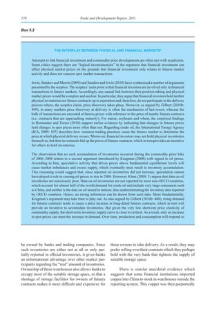 128                                     Trade and Development Report, 2011


Box 5.2




                      the Interplay betWeen physICal and fInanCIal marketsa

      Attempts to link financial investment and commodity price developments are often met with scepticism.
      Some critics suggest there are “logical inconsistencies” in the argument that financial investment can
      affect physical market prices on the grounds that financial investment only relates to futures market
      activity and does not concern spot market transactions.

      Irwin, Sanders and Merrin (2009) and Sanders and Irwin (2010) have synthesized a number of arguments
      presented by the sceptics. The sceptics’ main point is that financial investors are involved only in financial
      transactions in futures markets. Accordingly, any causal link between their position-taking and physical
      market prices would be complex and unclear. In particular, they argue that financial investors hold neither
      physical inventories nor futures contracts up to expiration and, therefore, do not participate in the delivery
      process where, the sceptics claim, price discovery takes place. However, as argued by Gilbert (2010b:
      409), in many markets price discovery at delivery is often the mechanism of last resort, whereas the
      bulk of transactions are executed at futures prices with reference to the price of nearby futures contracts
      (i.e. contracts that are approaching maturity). For maize, soybeans and wheat, the empirical findings
      in Hernandez and Torero (2010) support earlier evidence by indicating that changes in futures prices
      lead changes in spot prices more often than not. Regarding crude oil, the International Energy Agency
      (IEA, 2009: 107) describes how common trading practices cause the futures market to determine the
      price at which physical delivery occurs. Moreover, financial investors may not hold physical inventories
      themselves, but their investments bid up the prices of futures contracts, which in turn provides an incentive
      for others to hold inventories.

      The observation that no such accumulation of inventories occurred during the commodity price hike
      of 2006–2008 relates to a second argument introduced by Krugman (2008) with regard to oil prices.
      According to him, speculative activity that drives prices above fundamental equilibrium levels will
      cause market imbalances and excess supply, which eventually must result in inventory accumulation.
      This reasoning would suggest that, since reported oil inventories did not increase, speculation cannot
      have played a role in causing oil prices to rise in 2008. However, Khan (2009: 5) argues that data on oil
      inventories are notoriously poor. Data on oil inventories are not reported by most non-OECD countries,
      which account for almost half of the world demand for crude oil and include very large consumers such
      as China, and neither is the data on oil stored in tankers, thus underestimating the inventory data reported
      by OECD countries. Hence, no strong inferences can be drawn from such data. More fundamentally,
      Krugman’s argument may take time to play out. As also argued by Gilbert (2010b: 408), rising demand
      for futures contracts tends to cause a price increase in long-dated futures contracts, which in turn will
      provide an incentive to accumulate inventories. But given the very low short-run price elasticity of
      commodity supply, the short-term inventory supply curve is close to vertical. As a result, only an increase
      in spot prices can meet the increase in demand. Over time, production and consumption will respond to




be owned by banks and trading companies. Since                those owners to take delivery. As a result, they may
such inventories are either not at all or only par-           prefer rolling over their contracts which they perhaps
tially reported in official inventories, it gives banks       hold with the very bank that tightens the supply of
an informational advantage over other market par-             suitable storage space.
ticipants regarding the “real” amount of inventories.
Ownership of these warehouses also allows banks to                 There is similar anecdotal evidence which
occupy most of the suitable storage space, so that a          suggests that some financial institutions imported
shortage of storage facilities for owners of futures          copper into China to stock in warehouses outside the
contracts makes it more difficult and expensive for           reporting system. This copper was then purportedly
 