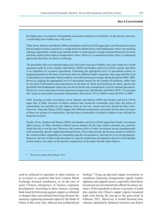 Financialized Commodity Markets: Recent Developments and Policy Issues                             129


                                                                                                  Box 5.2 (concluded)




      the higher price, inventories will gradually accumulate and prices will decline. In the interim, however,
      a commodity price bubble may well occur.

      Third, Irwin, Sanders and Merrin (2009) and Sanders and Irwin (2010) argue that even if financial investors
      had an impact on prices and drove a wedge between market prices and fundamental values, the resulting
      arbitrage opportunity would cause rational traders to trade against wrongly informed financial investors
      and bring market prices back to fundamental values. However, as mentioned earlier, there is widespread
      agreement that there are limits to arbitrage.

      The possibility that even rational traders may feed short-term price bubbles also casts doubt on a fourth
      argument made by Irwin, Sanders and Merrin (2009) and Sanders and Irwin (2010), namely that there
      is no indication of excessive speculation. Estimating the appropriate level of speculation relative to
      hedging demands on the basis of positions taken by different trader categories, they argue that the level
      of speculation in commodity futures markets was within historical averages during the period 2006–2008.
      However, judging the appropriate level of speculation merely by the number of positions, rather than
      by the kind of information and expectations on the basis of which such positions are taken, ignores the
      possibility that fundamental values may not always be the only consideration, even for rational speculators.
      Moreover, even on the basis of such numerical comparisons, Büyüksahin and Robe (2010: 15) conclude
      that “[e]xcess speculation increased substantially, from about 11% in 2000 to about 40-50% in 2008.”

      Fifth, focusing on index investment, Irwin, Sanders and Merrin (2009) and Sanders and Irwin (2010)
      argue that, if index investors in futures markets had caused the commodity price hike, the prices of
      commodities not included in such indexes (such as iron ore, onions and rice) should not have risen.
      However, Tang and Xiong (2010) suggest that different mechanisms accounted for the price increases
      of these two groups of commodities, and that those commodities included in indexes were affected by
      financial investors.

      Finally, Irwin, Sanders and Merrin (2009) and Sanders and Irwin (2010) argue that if index investment
      affects prices, its effect should be uniform across markets for the same relative position size, and they
      claim that this is not the case. However, the common effect of index investment occurs simultaneously
      with commodity-specific supply and demand shocks. These idiosyncratic shocks may counter or reinforce
      the common effect, depending on commodity-specific circumstances, and may do so in varying degrees.
      Moreover, the size of index trader positions in a specific market does not depend on the size or the liquidity
      of that market, but rather on the specific composition of the index that the trader follows.



      a
          This text is drawn from Mayer, 2011.




used as collateral to speculate in other markets, or          lending.23 Tying up physical copper inventories in
to re-export to countries that host London Metal              warehouse financing arrangements signals market
Exchange licensed warehouses, or, in the case of              tightness and supports prices, especially when those
some Chinese enterprises, to finance corporate                inventories are not entered into official inventory sta-
development. According to these sources, securing             tistics. If this anecdotal evidence is accurate, it could
bank loans by borrowing against copper as collateral          also explain why China’s copper imports remained
is cheaper than conventional borrowing because the            high even during the run-up to the price peak in
monetary tightening measures taken by the Bank of             February 2011. Moreover, it would illustrate how
China at that time only affected non-collateralized           schemes operated by financial investors can distort
 
