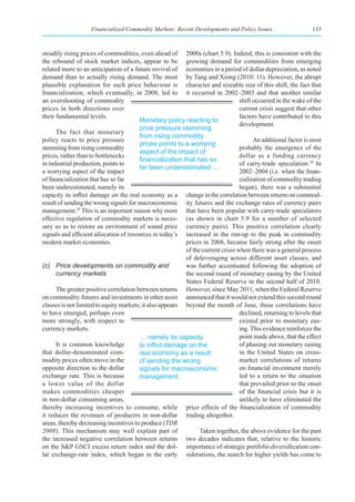 Financialized Commodity Markets: Recent Developments and Policy Issues                     135



steadily rising prices of commodities, even ahead of 2000s (chart 5.9). Indeed, this is consistent with the
the rebound of stock market indices, appear to be growing demand for commodities from emerging
related more to an anticipation of a future revival of economies in a period of dollar depreciation, as noted
demand than to actually rising demand. The most by Tang and Xiong (2010: 11). However, the abrupt
plausible explanation for such price behaviour is character and sizeable size of this shift, the fact that
financialization, which eventually, in 2008, led to it occurred in 2002–2003 and that another similar
an overshooting of commodity                                                     shift occurred in the wake of the
prices in both directions over                                                   current crisis suggest that other
their fundamental levels.                                                        factors have contributed to this
                                        Monetary policy reacting to
                                                                                 development.
                                        price pressure stemming
      The fact that monetary
                                        from rising commodity
policy reacts to price pressure                                                        An additional factor is most
                                        prices points to a worrying
stemming from rising commodity                                                   probably the emergence of the
                                        aspect of the impact of
prices, rather than to bottlenecks                                               dollar as a funding currency
                                        financialization	that	has	so	
in industrial production, points to                                              of carry-trade speculation.30 In
                                        far been underestimated ...
a worrying aspect of the impact                                                  2002–2004 (i.e. when the finan-
of financialization that has so far                                              cialization of commodity trading
been underestimated, namely its                                                  began), there was a substantial
capacity to inflict damage on the real economy as a change in the correlation between returns on commod-
result of sending the wrong signals for macroeconomic ity futures and the exchange rates of currency pairs
management.29 This is an important reason why more that have been popular with carry-trade speculators
effective regulation of commodity markets is neces- (as shown in chart 5.9 for a number of selected
sary so as to restore an environment of sound price currency pairs). This positive correlation clearly
signals and efficient allocation of resources in today’s increased in the run-up to the peak in commodity
modern market economies.                                  prices in 2008, became fairly strong after the onset
                                                          of the current crisis when there was a general process
                                                          of deleveraging across different asset classes, and
(c) Price developments on commodity and                   was further accentuated following the adoption of
      currency markets                                    the second round of monetary easing by the United
                                                          States Federal Reserve in the second half of 2010.
      The greater positive correlation between returns However, since May 2011, when the Federal Reserve
on commodity futures and investments in other asset announced that it would not extend this second round
classes is not limited to equity markets; it also appears beyond the month of June, these correlations have
to have emerged, perhaps even                                                    declined, returning to levels that
more strongly, with respect to                                                   existed prior to monetary eas-
currency markets.                                                                ing. This evidence reinforces the
                                        … namely its capacity                    point made above, that the effect
      It is common knowledge            to	inflict	damage	on	the	                of phasing out monetary easing
that dollar-denominated com-            real economy as a result                 in the United States on cross-
modity prices often move in the         of sending the wrong                     market correlations of returns
opposite direction to the dollar        signals for macroeconomic                on financial investment merely
exchange rate. This is because          management.                              led to a return to the situation
a lower value of the dollar                                                      that prevailed prior to the onset
makes commodities cheaper                                                        of the financial crisis but it is
in non-dollar consuming areas,                                                   unlikely to have eliminated the
thereby increasing incentives to consume, while price effects of the financialization of commodity
it reduces the revenues of producers in non-dollar trading altogether.
areas, thereby decreasing incentives to produce (TDR
2008). This mechanism may well explain part of                  Taken together, the above evidence for the past
the increased negative correlation between returns two decades indicates that, relative to the historic
on the S&P GSCI excess return index and the dol- importance of strategic portfolio diversification con-
lar exchange-rate index, which began in the early siderations, the search for higher yields has come to
 