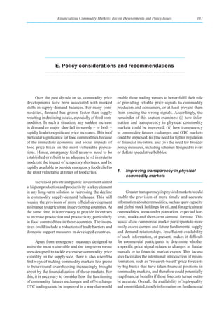 Financialized Commodity Markets: Recent Developments and Policy Issues                     137




                  e. policy considerations and recommendations




      Over the past decade or so, commodity price          enable those trading venues to better fulfil their role
developments have been associated with marked              of providing reliable price signals to commodity
shifts in supply-demand balances. For many com-            producers and consumers, or at least prevent them
modities, demand has grown faster than supply              from sending the wrong signals. Accordingly, the
resulting in declining stocks, especially of food com-     remainder of this section examines: (i) how infor-
modities. In such a situation, any sudden increase         mation and transparency in physical commodity
in demand or major shortfall in supply – or both –         markets could be improved; (ii) how transparency
rapidly leads to significant price increases. This is of   in commodity futures exchanges and OTC markets
particular significance for food commodities because       could be improved; (iii) the need for tighter regulation
of the immediate economic and social impacts of            of financial investors; and (iv) the need for broader
food price hikes on the most vulnerable popula-            policy measures, including schemes designed to avert
tions. Hence, emergency food reserves need to be           or deflate speculative bubbles.
established or rebuilt to an adequate level in order to
moderate the impact of temporary shortages, and be
rapidly available to provide emergency food relief to
the most vulnerable at times of food crisis.               1.   Improving transparency in physical
                                                                commodity markets
      Increased private and public investment aimed
at higher production and productivity is a key element
in any long-term solution to redressing the decline              Greater transparency in physical markets would
in commodity supply-demand balances. This will             enable the provision of more timely and accurate
require the provision of more official development         information about commodities, such as spare capacity
assistance to agriculture in developing countries. At      and global stock holdings for oil, and for agricultural
the same time, it is necessary to provide incentives       commodities, areas under plantation, expected har-
to increase production and productivity, particularly      vests, stocks and short-term demand forecast. This
in food commodities in these countries. The incen-         would allow commercial market participants to more
tives could include a reduction of trade barriers and      easily assess current and future fundamental supply
domestic support measures in developed countries.          and demand relationships. Insufficient availability
                                                           of such information, at present, makes it difficult
      Apart from emergency measures designed to            for commercial participants to determine whether
assist the most vulnerable and the long-term meas-         a specific price signal relates to changes in funda-
ures designed to tackle excessive commodity price          mentals or to financial market events. This lacuna
volatility on the supply side, there is also a need to     also facilitates the intentional introduction of misin-
find ways of making commodity markets less prone           formation, such as “research-based” price forecasts
to behavioural overshooting increasingly brought           by big banks that have taken financial positions in
about by the financialization of those markets. For        commodity markets, and therefore could potentially
this, it is necessary to consider how the functioning      reap financial benefits if those forecasts turned out to
of commodity futures exchanges and off-exchange            be accurate. Overall, the availability of high-quality
OTC trading could be improved in a way that would          and consolidated, timely information on fundamental
 