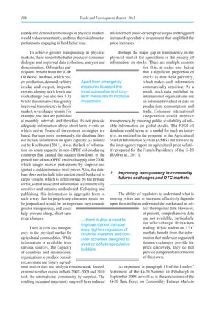 138                                  Trade and Development Report, 2011



supply and demand relationships in physical markets      misinformed, panic-driven price surges and triggered
would reduce uncertainty, and thus the risk of market    increased speculative investment that amplified the
participants engaging in herd behaviour.                 price increases.

      To achieve greater transparency in physical              Perhaps the major gap in transparency in the
markets, there needs to be better producer-consumer physical market for agriculture is the paucity of
dialogue and improved data collection, analysis and information on stocks. There are multiple reasons
dissemination. Oil-market par-                                                 for this, a major one being
ticipants benefit from the JODI                                                that a significant proportion of
Oil World Database, which cov-                                                 stocks is now held privately,
ers production, demand, refinery        Apart from emergency                   which makes such information
intake and output, imports,             measures to assist the                 commercially sensitive. As a
exports, closing stock levels and       most vulnerable and long-              result, stock data published by
stock change (see also box 5.3).        term measures to increase              international organizations are
While this initiative has greatly       investment …                           an estimated residual of data on
improved transparency in the oil                                               production, consumption and
market, several gaps remain. For                                               trade. Enhanced international
example, the data are published                                                cooperation could improve
at monthly intervals and therefore do not provide transparency by ensuring public availability of reli-
adequate information about short-term events on able information on global stocks. The JODI oil
which active financial investment strategies are database could serve as a model for such an initia-
based. Perhaps more importantly, the database does tive, as outlined in the proposal to the Agricultural
not include information on spare capacity. As pointed Market Information System (AMIS) put forward by
out by Kaufmann (2011), it was the lack of informa- the inter-agency report on agricultural price volatil-
tion on spare capacity in non-OPEC oil-producing ity prepared for the French Presidency of the G-20
countries that caused the sudden slowdown in the (FAO et al., 2011).
growth rate of non-OPEC crude oil supply after 2004,
which caught market participants by surprise and
ignited a sudden increase in oil prices. Also, the data-
base does not include information on oil bunkered in 2. Improving transparency in commodity
cargo vessels, which is often owned by the private             futures exchanges and OTC markets
sector, so that associated information is commercially
sensitive and remains undisclosed. Collecting and
publishing this information in aggregate form in               The ability of regulators to understand what is
such a way that its proprietary character would not moving prices and to intervene effectively depends
be jeopardized would be an important step towards upon their ability to understand the market and to col-
greater transparency, and could                                                lect the required data. However,
help prevent sharp, short-term                                                 at present, comprehensive data
price changes.                          ... there is also a need to            are not available, particularly
                                        improve market transpar-               for off-exchange derivatives
      There is even less transpar-      ency, tighten regulation of            trading. While traders on OTC
ency in the physical market for         financial	investors	and	con-           markets benefit from the infor-
agricultural commodities. While         sider schemes designed to              mation that traders on organized
information is available from           avert	or	deflate	speculative	          futures exchanges provide for
various sources, the capacity           bubbles.                               price discovery, they do not
of countries and international                                                 provide comparable information
organizations to produce consist-                                              of their own.
ent, accurate and timely agricul-
tural market data and analysis remains weak. Indeed,           As expressed in paragraph 13 of the Leaders’
extreme weather events in both 2007–2008 and 2010 Statement of the G-20 Summit in Pittsburgh in
took the international community by surprise. The September 2009, as well as in the conclusions of the
resulting increased uncertainty may well have induced G-20 Task Force on Commodity Futures Markets
 