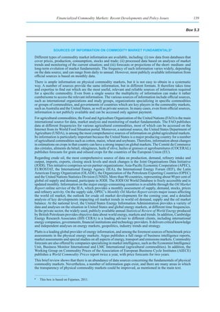 Financialized Commodity Markets: Recent Developments and Policy Issues                            139


                                                                                                           Box 5.3




              sourCes of InformatIon on CommodIty market fundamentalsa

Different types of commodity market information are available, including: (i) raw data from databases that
cover prices, production, consumption, stocks and trade; (ii) processed data based on analyses of market
trends and monitoring of the current situation; and (iii) forecasts or projections of the short- medium- and
long-term evolution of market fundamentals. The frequency of such information varies widely, depending
on the data source, and can range from daily to annual. However, most publicly available information from
official sources is based on monthly data.
There is ample information on physical commodity markets, but it is not easy to obtain in a systematic
way. A number of sources provide the same information, but in different formats. It therefore takes time
and expertise to find out which are the most useful, relevant and reliable sources of information required
for a specific commodity. Even from a single source the multiplicity of information can make it rather
cumbersome to access the relevant information. The various sources of information include official sources,
such as international organizations and study groups, organizations specializing in specific commodities
or groups of commodities, and governments of countries which are key players in the commodity markets,
such as Australia and the United States, as well as private sources. In many cases, even from official sources,
information is not publicly available and can be accessed only against payment.
For agricultural commodities, the Food and Agriculture Organization of the United Nations (FAO) is the main
international source for data, market analysis and monitoring of market fundamentals. The FAO publishes
data at different frequencies for various agricultural commodities, most of which can be accessed on the
Internet from its World Food Situation portal. Moreover, a national source, the United States Department of
Agriculture (USDA), is among the most comprehensive sources of information on global agricultural markets.
Its information is particularly important because the United States is a major producing country for a number
of agricultural commodities such as cotton, maize, wheat and soybeans. Therefore, information about changes
in estimations on crops in that country can have a strong impact on global markets. The Comité du Commerce
des céréales, aliments du bétail, oléagineux, huile d’olive, huiles et graisses et agrofournitures (COCERAL)
publishes forecasts for grain and oilseed crops for the countries of the European Union (EU).
Regarding crude oil, the most comprehensive source of data on production, demand, refinery intake and
output, imports, exports, closing stock levels and stock changes is the Joint Organisations Data Initiative
(JODI). This initiative comprises seven partner organizations: Asia-Pacific Economic Cooperation (APEC),
EUROSTAT, the International Energy Agency (IEA), the International Energy Forum (IEF), the Latin
American Energy Organization (OLADE), the Organization of the Petroleum Exporting Countries (OPEC)
and the United Nations Statistics Division (UNSD). More than 90 countries, representing about 90 per cent of
global oil supply and demand, participate in JODI. The JODI Oil World Database is freely accessible and is
updated monthly. Information on the major energy-consuming countries is available through the Oil Market
Report online service of the IEA, which provides a monthly assessment of supply, demand, stocks, prices
and refinery activity. On the supply side, OPEC’s Monthly Oil Market Report covers major issues affecting
the world oil market, the outlook for crude oil market developments for the coming year, and a detailed
analysis of key developments impacting oil market trends in world oil demand, supply and the oil market
balance. At the national level, the United States Energy Information Administration provides a variety of
data and analyses on the situation in United States and global energy markets, at different time frequencies.
In the private sector, the widely used, publicly available annual Statistical Review of World Energy produced
by British Petroleum provides objective data about world energy, markets and trends. In addition, Cambridge
Energy Research Associates (IHS CERA) is a leading adviser to different clients, including international
energy companies, governments, financial institutions and technology providers. It delivers critical knowledge
and independent analyses on energy markets, geopolitics, industry trends and strategy.
Platts is a leading global provider of energy information, and among the foremost sources of benchmark price
assessments in the physical energy markets. Argus publishes a full range of business intelligence reports,
market assessments and special studies on all aspects of energy, transport and emissions markets. Commodity
forecasts are also offered by companies specializing in market intelligence, such as the Economist Intelligence
Unit, Business Monitor International and LMC International (agricultural commodities). In addition, the
Working Group on Commodity Prices of the Association of European Business Cycle Institutes (AIECE)
publishes a World Commodity Prices report twice a year, with price forecasts for two years.
This brief review shows that there is an abundance of data sources concerning the fundamentals of physical
commodity markets. Nevertheless, a number of information gaps exist, and there are many areas in which
the transparency of physical commodity markets could be improved, as mentioned in the main text.

a
    This box is based on Fajarnes, 2011.
 