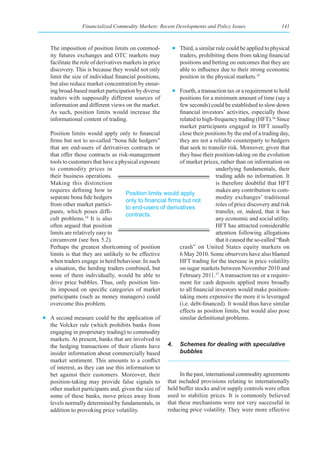 Financialized Commodity Markets: Recent Developments and Policy Issues                     141



   The imposition of position limits on commod-           • Third, a similar rule could be applied to physical
   ity futures exchanges and OTC markets may                traders, prohibiting them from taking financial
   facilitate the role of derivatives markets in price      positions and betting on outcomes that they are
   discovery. This is because they would not only           able to influence due to their strong economic
   limit the size of individual financial positions,        position in the physical markets.35
   but also reduce market concentration by ensur-
   ing broad-based market participation by diverse       • Fourth, a transaction tax or a requirement to hold
   traders with supposedly different sources of            positions for a minimum amount of time (say a
   information and different views on the market.          few seconds) could be established to slow down
   As such, position limits would increase the             financial investors’ activities, especially those
   informational content of trading.                       related to high-frequency trading (HFT).36 Since
                                                           market participants engaged in HFT usually
  Position limits would apply only to financial            close their positions by the end of a trading day,
  firms but not to so-called “bona fide hedgers”           they are not a reliable counterparty to hedgers
  that are end-users of derivatives contracts or           that seek to transfer risk. Moreover, given that
  that offer those contracts as risk-management            they base their position-taking on the evolution
  tools to customers that have a physical exposure         of market prices, rather than on information on
  to commodity prices in                                                     underlying fundamentals, their
  their business operations.                                                 trading adds no information. It
  Making this distinction                                                    is therefore doubtful that HFT
  requires defining how to                                                   makes any contribution to com-
                                    Position limits would apply
  separate bona fide hedgers                                                 modity exchanges’ traditional
                                    only	to	financial	firms	but	not	
  from other market partici-                                                 roles of price discovery and risk
                                    to end-users of derivatives
  pants, which poses diffi-                                                  transfer, or, indeed, that it has
                                    contracts.
  cult problems.34 It is also                                                any economic and social utility.
  often argued that position                                                 HFT has attracted considerable
  limits are relatively easy to                                              attention following allegations
  circumvent (see box 5.2).                                                  that it caused the so-called “flash
  Perhaps the greatest shortcoming of position             crash” on United States equity markets on
  limits is that they are unlikely to be effective         6 May 2010. Some observers have also blamed
  when traders engage in herd behaviour. In such           HFT trading for the increase in price volatility
  a situation, the herding traders combined, but           on sugar markets between November 2010 and
  none of them individually, would be able to              February 2011.37 A transaction tax or a require-
  drive price bubbles. Thus, only position lim-            ment for cash deposits applied more broadly
  its imposed on specific categories of market             to all financial investors would make position-
  participants (such as money managers) could              taking more expensive the more it is leveraged
  overcome this problem.                                   (i.e. debt-financed). It would thus have similar
                                                           effects as position limits, but would also pose
• A second measure could be the application of             similar definitional problems.
  the Volcker rule (which prohibits banks from
  engaging in proprietary trading) to commodity
  markets. At present, banks that are involved in
  the hedging transactions of their clients have 4. Schemes for dealing with speculative
  insider information about commercially based             bubbles
  market sentiment. This amounts to a conflict
  of interest, as they can use this information to
  bet against their customers. Moreover, their             In the past, international commodity agreements
  position-taking may provide false signals to that included provisions relating to internationally
  other market participants and, given the size of held buffer stocks and/or supply controls were often
  some of these banks, move prices away from used to stabilize prices. It is commonly believed
  levels normally determined by fundamentals, in that these mechanisms were not very successful in
  addition to provoking price volatility.             reducing price volatility. They were more effective
 