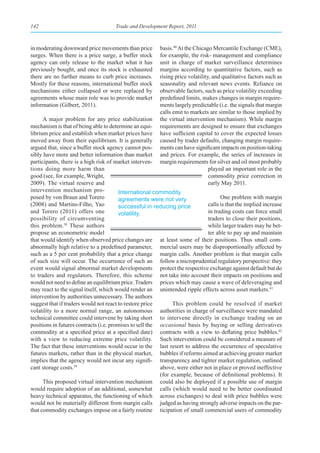 142                                  Trade and Development Report, 2011



in moderating downward price movements than price        basis.40 At the Chicago Mercantile Exchange (CME),
surges. When there is a price surge, a buffer stock      for example, the risk- management and compliance
agency can only release to the market what it has        unit in charge of market surveillance determines
previously bought, and once its stock is exhausted       margins according to quantitative factors, such as
there are no further means to curb price increases.      rising price volatility, and qualitative factors such as
Mostly for these reasons, international buffer stock     seasonality and relevant news events. Reliance on
mechanisms either collapsed or were replaced by          observable factors, such as price volatility exceeding
agreements whose main role was to provide market         predefined limits, makes changes in margin require-
information (Gilbert, 2011).                             ments largely predictable (i.e. the signals that margin
                                                         calls emit to markets are similar to those implied by
      A major problem for any price stabilization        the virtual intervention mechanism). While margin
mechanism is that of being able to determine an equi-    requirements are designed to ensure that exchanges
librium price and establish when market prices have      have sufficient capital to cover the expected losses
moved away from their equilibrium. It is generally       caused by trader defaults, changing margin require-
argued that, since a buffer stock agency cannot pos-     ments can have significant impacts on position-taking
sibly have more and better information than market       and prices. For example, the series of increases in
participants, there is a high risk of market interven-   margin requirements for silver and oil most probably
tions doing more harm than                                                      played an important role in the
good (see, for example, Wright,                                                 commodity price correction in
2009). The virtual reserve and                                                  early May 2011.
intervention mechanism pro-             International commodity
posed by von Braun and Torero           agreements were not very                    One problem with margin
(2008) and Martins-Filho, Yao           successful in reducing price          calls is that the implied increase
and Torero (2011) offers one            volatility.                           in trading costs can force small
possibility of circumventing                                                  traders to close their positions,
this problem.38 These authors                                                 while larger traders may be bet-
propose an econometric model                                                  ter able to pay up and maintain
that would identify when observed price changes are at least some of their positions. Thus small com-
abnormally high relative to a predefined parameter, mercial users may be disproportionally affected by
such as a 5 per cent probability that a price change margin calls. Another problem is that margin calls
of such size will occur. The occurrence of such an follow a microprudential regulatory perspective: they
event would signal abnormal market developments protect the respective exchange against default but do
to traders and regulators. Therefore, this scheme not take into account their impacts on positions and
would not need to define an equilibrium price. Traders prices which may cause a wave of deleveraging and
may react to the signal itself, which would render an unintended ripple effects across asset markets.41
intervention by authorities unnecessary. The authors
suggest that if traders would not react to restore price        This problem could be resolved if market
volatility to a more normal range, an autonomous authorities in charge of surveillance were mandated
technical committee could intervene by taking short to intervene directly in exchange trading on an
positions in futures contracts (i.e. promises to sell the occasional basis by buying or selling derivatives
commodity at a specified price at a specified date) contracts with a view to deflating price bubbles.42
with a view to reducing extreme price volatility. Such intervention could be considered a measure of
The fact that these interventions would occur in the last resort to address the occurrence of speculative
futures markets, rather than in the physical market, bubbles if reforms aimed at achieving greater market
implies that the agency would not incur any signifi- transparency and tighter market regulation, outlined
cant storage costs.39                                     above, were either not in place or proved ineffective
                                                          (for example, because of definitional problems). It
      This proposed virtual intervention mechanism could also be deployed if a possible use of margin
would require adoption of an additional, somewhat calls (which would need to be better coordinated
heavy technical apparatus, the functioning of which across exchanges) to deal with price bubbles were
would not be materially different from margin calls judged as having strongly adverse impacts on the par-
that commodity exchanges impose on a fairly routine ticipation of small commercial users of commodity
 