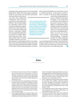 Financialized Commodity Markets: Recent Developments and Policy Issues                            143



exchanges and as posing serious risks of unintended that are prone to herd behaviour, they all have access
ripple effects. While most of the trigger mechanism to similar information, as discussed in section C
could be rules-based, and therefore predictable, above. Contrary to the other market participants,
such intervention would neces-                                               such an intervening authority or
sarily have some judgemental                                                 agency would have no incentive
components. This is because                                                  to engage in any of the forms
one source of commodity price           As a measure of last resort          of intentional herd behaviour
bubbles is the increased impact         to	avert	or	deflate	specula-         discussed in section C.2 above.
on commodity markets of the             tive bubbles, market authori-        Rather, it could break the infor-
evolution of other asset markets,       ties in charge of surveillance       mational cascades that underlie
which is due to the financializa-       could be mandated to inter-          herd behaviour by announcing
tion of commodity trading, and          vene directly in exchange            when, in its view, prices are far
because a speculative bubble            trading on an occasional             out of line with fundamentals.43
may occur gradually rather than         basis by buying or selling           Hence, as in the case of cur-
as a result of a sudden, abnor-         derivatives contracts.               rency markets – and, recently,
mally high price hike. If this                                               the bond markets – it should be
raises doubts about the ability                                              possible for market authorities
of market authorities or govern-                                             or another agency to undertake
ment agencies to understand and follow the market, occasional targeted interventions in asset markets by
there is no reason for those doubts, because there is no acting as market maker or as the one institution that
reason why their understanding should be any differ- is able to shock the market once it becomes evident
ent from that of other market participants; in markets that it has gone into an overshooting mode.




                                                        notes




1    The degree of processing of final consumption                 more recent academic papers and analysis are increas-
     goods also affects price transmission. A lack of              ingly supporting the view that financial investors affect
     domestic infrastructure and generally undeveloped             commodity prices (see, for example Büyüksahin and
     or inefficient market structures can also significantly       Robe, 2010; Gilbert, 2010a; Tang and Xiong, 2010;
     obstruct price transmission due to high transport and         Kaufmann, 2011; and Singleton, 2011).
     transactions costs.                                       4   This is evidenced by the frequently quoted examples
2    Commodity derivatives include futures and options             of commodity price bubbles created by financial
     contracts traded on organized exchanges, as well as           investors, including the tulip mania in Holland in
     forward, options and swaps contracts traded on OTC            the 1630s, the Mississippi Bubble in France and
     markets. A derivative is a financial asset, generally a       the South Sea Bubble in England in the early 1700s
     contract between two or more parties, whose value is          (Garber, 1990).
     dependent upon or derived from one or more under-         5   For a detailed discussion on the evolution of position
     lying assets, such as a commodity futures contract            limit exemptions for commodity index traders, see
     or a commodity index.                                         United States Senate, 2011: 82–83.
3    These empirical findings went counter to those of, for    6   Notional amount refers to the value of the underlying
     example IMF (2008), Kilian and Hicks (2009), Irwin            commodity. However, since traders in derivatives
     and Sanders (2010) and Sanders and Irwin (2010), but          markets do not own or purchase the underlying
 