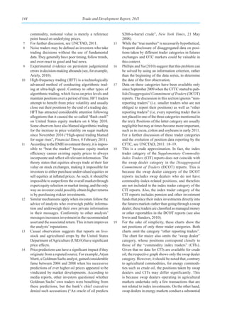 144                                       Trade and Development Report, 2011



      commodity, notional value is merely a reference                $200-a-barrel crude”, New York Times, 21 May
      point based on underlying prices.                              2008).
7     For further discussion, see UNCTAD, 2011.                 15   While the “true number” is necessarily hypothetical,
8     Noise traders may be defined as investors who take             frequent disclosure of disaggregated data on posi-
      trading decisions without the use of fundamental               tions taken by different trader categories in futures
      data. They generally have poor timing, follow trends,          exchanges and OTC markets could be valuable in
      and over-react to good and bad news.                           this context.
9     Experimental evidence on persistent judgemental           16   Phillips and Yu (2010) suggest that this problem can
      errors in decision-making abounds (see, for example,           be solved by using an information criterion, rather
      Ariely, 2010).                                                 than the beginning of the data series, to determine
10    High-frequency trading (HFT) is a technologically              the date of the first observation.
      advanced method of conducting algorithmic trad-           17   Data on these categories have been available only
      ing at ultra-high speed. Contrary to other types of            since September 2009 when the CFTC started to pub-
      algorithmic trading, which focus on price levels and           lish Disaggregated Commitment of Traders (DCOT)
      maintain positions over a period of time, HFT traders          reports. The discussion in this section ignores “non-
      attempt to benefit from price volatility and usually           reporting traders” (i.e. smaller traders who are not
      close out their positions by the end of a trading day.         obliged to report their positions) as well as “other
      HFT has attracted considerable attention following             reporting traders” (i.e. every reporting trader that is
      allegations that it caused the so-called “flash crash”         not placed in one of the three categories mentioned in
      on United States equity markets on 6 May 2010.                 the text). Positions of the latter category are usually
      Some observers have also blamed algorithmic trading            negligible but may at times become more important,
      for the increase in price volatility on sugar markets          such as in cocoa, cotton and soybeans in early 2011.
      since November 2010 (“High-speed trading blamed                For a further discussion of these trader categories
      for sugar rises”, Financial Times, 8 February 2011).           and the evolution of position data reporting by the
11    According to the EMH investment theory, it is impos-           CFTC, see UNCTAD, 2011: 18–19.
      sible to “beat the market” because equity market          18   This is a crude approximation. In fact, the index
      efficiency causes existing equity prices to always             trader category of the Supplementary Commodity
      incorporate and reflect all relevant information. The          Index Traders (CIT) reports does not coincide with
      theory states that equities always trade at their fair         the swap dealer category in the Disaggregated
      value on stock exchanges, making it impossible for             Commitment of Traders (DCOT) reports. This is
      investors to either purchase undervalued equities or           because the swap dealer category of the DCOT
      sell equities at inflated prices. As such, it should be        reports includes swap dealers who do not have
      impossible to outperform the overall market through            commodity-index-related positions, and therefore
      expert equity selection or market timing, and the only         are not included in the index trader category of the
      way an investor could possibly obtain higher returns           CIT reports. Also, the index trader category of the
      is by purchasing riskier investments.                          CIT reports includes pension and other investment
12    Similar mechanisms apply when investors follow the             funds that place their index investments directly into
      advice of analysts who overweigh public informa-               the futures markets rather than going through a swap
      tion and underweigh their own private information              dealer; these traders are classified as managed money
      in their messages. Conformity to other analysts’               or other reportables in the DCOT reports (see also
      messages increases investment in the recommended               Irwin and Sanders, 2010).
      asset and the associated return. This in turn improves    19   For the sake of simplicity, these charts show the
      the analysts’ reputations.                                     net positions of only three trader categories. Both
13    Casual observation suggests that reports on live-              charts omit the category “other reporting traders”.
      stock and agricultural crops by the United States              The chart for maize also omits the “swap dealer”
      Department of Agriculture (USDA) have significant              category, whose positions correspond closely to
      price effects.                                                 those of the “commodity index traders” (CITs).
14    Price predictions can have a significant impact if they        Given that no data for CITs are available for crude
      originate from a reputed source. For example, Arjun            oil, the respective graph shows only the swap dealer
      Murti, a Goldman Sachs analyst, gained considerable            category. However, it should be noted that, contrary
      fame between 2004 and 2008 when his successive                 to agricultural commodities, for energy commodi-
      predictions of ever higher oil prices appeared to be           ties such as crude oil, the positions taken by swap
      vindicated by market developments. According to                dealers and CITs may differ significantly. This
      media reports, other investors questioned whether              is because swap dealers operating in agricultural
      Goldman Sachs’ own traders were benefiting from                markets undertake only a few transactions that are
      these predictions, but the bank’s chief executive              not related to index investments. On the other hand,
      denied such accusations (“An oracle of oil predicts            swap dealers in energy markets conduct a substantial
 