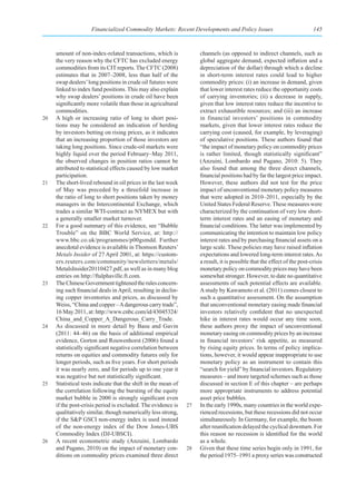 Financialized Commodity Markets: Recent Developments and Policy Issues                                145



     amount of non-index-related transactions, which is              channels (as opposed to indirect channels, such as
     the very reason why the CFTC has excluded energy                global aggregate demand, expected inflation and a
     commodities from its CIT reports. The CFTC (2008)               depreciation of the dollar) through which a decline
     estimates that in 2007–2008, less than half of the              in short-term interest rates could lead to higher
     swap dealers’ long positions in crude oil futures were          commodity prices: (i) an increase in demand, given
     linked to index fund positions. This may also explain           that lower interest rates reduce the opportunity costs
     why swap dealers’ positions in crude oil have been              of carrying inventories; (ii) a decrease in supply,
     significantly more volatile than those in agricultural          given that low interest rates reduce the incentive to
     commodities.                                                    extract exhaustible resources; and (iii) an increase
20   A high or increasing ratio of long to short posi-               in financial investors’ positions in commodity
     tions may be considered an indication of herding                markets, given that lower interest rates reduce the
     by investors betting on rising prices, as it indicates          carrying cost (caused, for example, by leveraging)
     that an increasing proportion of those investors are            of speculative positions. These authors found that
     taking long positions. Since crude-oil markets were             “the impact of monetary policy on commodity prices
     highly liquid over the period February–May 2011,                is rather limited, though statistically significant”
     the observed changes in position ratios cannot be               (Anzuini, Lombardo and Pagano, 2010: 5). They
     attributed to statistical effects caused by low market          also found that among the three direct channels,
     participation.                                                  financial positions had by far the largest price impact.
21   The short-lived rebound in oil prices in the last week          However, these authors did not test for the price
     of May was preceded by a threefold increase in                  impact of unconventional monetary policy measures
     the ratio of long to short positions taken by money             that were adopted in 2010–2011, especially by the
     managers in the Intercontinental Exchange, which                United States Federal Reserve. These measures were
     trades a similar WTI-contract as NYMEX but with                 characterized by the continuation of very low short-
     a generally smaller market turnover.                            term interest rates and an easing of monetary and
22   For a good summary of this evidence, see “Bubble                financial conditions. The latter was implemented by
     Trouble” on the BBC World Service, at: http://                  communicating the intention to maintain low policy
     www.bbc.co.uk/programmes/p00gsmdd. Further                      interest rates and by purchasing financial assets on a
     anecdotal evidence is available in Thomson Reuters’             large scale. These policies may have raised inflation
     Metals Insider of 27 April 2001, at: https://custom-            expectations and lowered long-term interest rates. As
     ers.reuters.com/community/newsletters/metals/                   a result, it is possible that the effect of the post-crisis
     MetalsInsider20110427.pdf, as well as in many blog              monetary policy on commodity prices may have been
     entries on http://ftalphaville.ft.com.                          somewhat stronger. However, to date no quantitative
23   The Chinese Government tightened the rules concern-             assessments of such potential effects are available.
     ing such financial deals in April, resulting in declin-         A study by Kawamoto et al. (2011) comes closest to
     ing copper inventories and prices, as discussed by              such a quantitative assessment. On the assumption
     Weiss, “China and copper – A dangerous carry trade”,            that unconventional monetary easing made financial
     16 May 2011, at: http://www.cnbc.com/id/43045324/               investors relatively confident that no unexpected
     China_and_Copper_A_Dangerous_Carry_Trade.                       hike in interest rates would occur any time soon,
24   As discussed in more detail by Basu and Gavin                   these authors proxy the impact of unconventional
     (2011: 44–46) on the basis of additional empirical              monetary easing on commodity prices by an increase
     evidence, Gorton and Rouwenhorst (2006) found a                 in financial investors’ risk appetite, as measured
     statistically significant negative correlation between          by rising equity prices. In terms of policy implica-
     returns on equities and commodity futures only for              tions, however, it would appear inappropriate to use
     longer periods, such as five years. For short periods           monetary policy as an instrument to contain this
     it was nearly zero, and for periods up to one year it           “search for yield” by financial investors. Regulatory
     was negative but not statistically significant.                 measures – and more targeted schemes such as those
25   Statistical tests indicate that the shift in the mean of        discussed in section E of this chapter – are perhaps
     the correlation following the bursting of the equity            more appropriate instruments to address potential
     market bubble in 2000 is strongly significant even              asset price bubbles.
     if the post-crisis period is excluded. The evidence is     27   In the early 1990s, many countries in the world expe-
     qualitatively similar, though numerically less strong,          rienced recessions, but these recessions did not occur
     if the S&P GSCI non-energy index is used instead                simultaneously. In Germany, for example, the boom
     of the non-energy index of the Dow Jones-UBS                    after reunification delayed the cyclical downturn. For
     Commodity Index (DJ-UBSCI).                                     this reason no recession is identified for the world
26   A recent econometric study (Anzuini, Lombardo                   as a whole.
     and Pagano, 2010) on the impact of monetary con-           28   Given that these time series begin only in 1991, for
     ditions on commodity prices examined three direct               the period 1975–1991 a proxy series was constructed
 