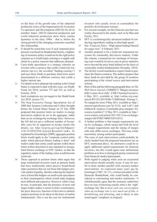 146                                      Trade and Development Report, 2011



      on the basis of the growth rates of the industrial            investors who usually invest in commodities for
      production series of the Organisation for Economic            portfolio diversification reasons.
      Co-operation and Development (OECD) for all its          35   For a recent example, see the Glencore case that was
      member States. OECD industrial production and                 widely discussed in the media, such as by Blas and
      world industrial production show fairly similar               Farchy, 2011.
      dynamics in the early 1990s – that is, before the        36   HFT is a technologically advanced method of con-
      strong growth of the emerging economies unsettled             ducting algorithmic trading at ultra-high speed.
      this relationship.                                       37   See: Financial Times, “High-speed trading blamed
29    It should be noted that even if such imported price           for sugar rises”, 8 February 2011.
      pressure was based on fundamental factors, a tighten-    38   Another proposal is for a multi-tier transaction tax
      ing of monetary policy would not be the right policy          system for commodity derivatives markets. Under
      response as it would imply reacting to a supply-side          this scheme, a transaction tax surcharge of increas-
      shock by a policy measure that addresses demand.              ing scale would be levied as soon as prices started to
30    Carry-trade speculation is a strategy whereby an              move beyond the price band defined on the basis of
      investor sells a currency that yields a relatively low        commodity market fundamentals (Nissanke, 2010).
      interest rate (i.e. the so-called “funding currency”)    39   The facility would nonetheless require funds to pur-
      and uses those funds to purchase short-term assets            chase the futures contracts. The authors propose that
      denominated in a different currency that yields a             these funds be provided by the group of countries
      higher interest rate.                                         participating in the virtual reserve and intervention
31    For details on how planned rule-making in the United          scheme.
      States is expected to deal with this issue, see Dodd-    40   Parts of this and the following paragraph draw on The
      Frank Act 2010, sections 727 and 763, as well as              Wall Street Journal, CORRECT: Margin increases
      Gensler, 2010.                                                didn’t cause silver slide - CME Clearing Executive,
32    Such exemptions are envisaged in the Dodd-Frank               6 May 2011, available at: http://online.wsj.com/
      Act 2010, section 721.                                        article/BT-CO-20110506-714080.html; Pirrong C,
33    The Stop Excessive Energy Speculation Act of                  No margin for error, 9 May 2011, available at: http://
      2008 that Senators Lieberman and Collins brought              streetwiseprofessor.com/?p=5114; and Leff J and
      before the United States Senate on 25 July 2008               Gibbons R, Analysis–Commodity price margins: Art,
      proposed that position limits on traders in energy            science or politics? 12 May 2011, available at: http://
      derivatives markets be set in the aggregate, rather           www.reuters.com/article/2011/05/12/us-exchange-
      than on an exchange-by-exchange basis. However,               margin-idUSTRE74B0N320110512.
      the bill did not get a sufficient number of favour-      41   A further problem is that margin requirements are
      able votes for its supporters to invoke cloture (for          set by exchanges, which means that both the level
      details, see: http://ecip.loc.gov/cgi-bin/bdquery/            of margin requirements and the timing of margin
      z?d110:SN03268:@@@L&summ2=m&). As                             calls may differ across exchanges. This may create
      explained by Greenberger (2009), aggregate position           uncertainty among market participants.
      limits would apply to the “corporate control entity      42   The costs of such interventions could probably be
      under which physical futures trading is done” and             easily funded from the proposed transaction tax on
      traders under that entity could operate within those          HFT, mentioned above. An alternative could be to
      limits at their discretion in any regulated or unregu-        apply additional capital requirements for financial
      lated futures exchange or OTC market, so that the             investors, but this would again raise definitional
      regulatory nature of the trading venue would become           problems as to how to distinguish purely commercial
      irrelevant.                                                   from financial market participants.
34    Those opposed to position limits often argue that        43   With regard to judging when such an occasional
      large institutional investors (such as pension funds          intervention should actually occur, it may be use-
      that have traditionally taken passive broad-based             ful to draw another parallel with currency-market
      index positions) that are not bona fide hedgers pro-          interventions. As expressed many years ago by
      vide market liquidity, thereby reducing the depend-           Emminger (1982: 16–17), a former president of the
      ence of bona fide hedgers on small-scale speculators          Deutsche Bundesbank, who could hardly be con-
      as their counterparties which would make hedging              sidered as entertaining anti-market sentiments: “I
      more difficult and expensive. However, while it may           wholeheartedly agree that the monetary authorities
      be true, in principle, that the presence of more and          have no way of knowing exactly what is the ‘right’
      larger traders makes it easier to find a counterparty,        exchange rate. But in most cases one can recognize
      the price discovery function of derivatives markets           when an exchange rate is very much out of line, is
      requires positions to be taken on the basis of market         destabilizing and distorting, and is likely to turn
      fundamentals. This is not the case for institutional          round again” (emphasis in original).
 