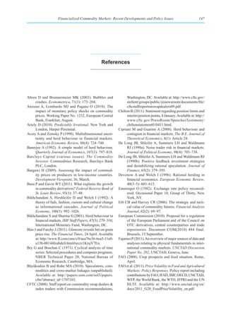 Financialized Commodity Markets: Recent Developments and Policy Issues                             147




                                                  references




Abreu D and Brunnermeier MK (2003). Bubbles and                    Washington, DC. Available at: http://www.cftc.gov/
      crashes. Econometrica, 71(1): 173–204.                       stellent/groups/public/@newsroom/documents/file/
Anzuini A, Lombardo MJ and Pagano O (2010). The                    cftcstaffreportonswapdealers09.pdf.
      impact of monetary policy shocks on commodity          Chilton B (2011). Statement regarding position limits and
      prices. Working Paper No. 1232, European Central             interim position points, 4 January. Available at: http://
      Bank, Frankfurt, August.                                     www.cftc.gov/PressRoom/SpeechesTestimony/
Ariely D (2010). Predictably Irrational. New York and              chiltonstatement010411.html.
      London, Harper Perennial.                              Cipriani M and Guarino A (2008). Herd behaviour and
Avery A and Zemsky P (1998). Multidimensional uncer-               contagion in financial markets. The B.E. Journal of
      tainty and herd behaviour in financial markets.              Theoretical Economics, 8(1): Article 24.
      American Economic Review, 88(4): 724–748.              De Long JB, Shleifer A, Summers LH and Waldmann
Banerjee A (1992). A simple model of herd behaviour.               RJ (1990a). Noise trader risk in financial markets.
      Quarterly Journal of Economics, 107(3): 797–818.             Journal of Political Economy, 98(4): 703–738.
Barclays Capital (various issues). The Commodity             De Long JB, Shleifer A, Summers LH and Waldmann RJ
      Investor. Commodities Research, Barclays Bank                (1990b). Positive feedback investment strategies
      PLC, London.                                                 and destabilizing rational speculation. Journal of
Bargawi H (2009). Assessing the impact of commod-                  Finance, 65(2): 379–395.
      ity prices on producers in low-income countries.       Devenow A and Welch I (1996). Rational herding in
      Development Viewpoint, 36, March.                            financial economics. European Economic Review,
Basu P and Gavin WT (2011). What explains the growth               40(3–5): 603–615.
      in commodity derivatives? Federal Reserve Bank of      Emminger O (1982). Exchange rate policy reconsid-
      St. Louis Review, 93(1): 37–48.                              ered. Occasional Paper 10, Group of Thirty, New
Bikhchandani S, Hirshleifer D and Welch I (1992). A                York, NY.
      theory of fads, fashion, custom and cultural change    Erb CB and Harvey CR (2006). The strategic and tacti-
      as informational cascades. Journal of Political              cal value of commodity futures. Financial Analysts
      Economy, 100(5): 992–1026.                                   Journal, 62(2): 69–97.
Bikhchandani S and Sharma S (2001). Herd behaviour in        European Commission (2010). Proposal for a regulation
      financial markets. IMF Staff Papers, 47(3): 279–310,         of the European Parliament and of the Council on
      International Monetary Fund, Washington, DC.                 OTC derivatives, central counterparties and trade
Blas J and Farchy J (2011). Glencore reveals bet on grain          repositories. Document COM(2010) 484 final.
      price rise. The Financial Times, 24 April. Available         Brussels, 15 September.
      at: http://www.ft.com/cms/s/0/aea76c56-6ea5-11e0-      Fajarnes P (2011). An overview of major sources of data and
      a13b-00144feabdc0.html#axzz1KtsjV7En.                        analyses relating to physical fundamentals in inter-
Bry G and Boschan C (1971). Cyclical analysis of time              national commodity markets. UNCTAD Discussion
      series: Selected procedures and computer programs.           Paper No. 202, UNCTAD, Geneva, June.
      NBER Technical Paper 20, National Bureau of            FAO (2008). Crop prospects and food situation. Rome,
      Economic Research, Cambridge, MA.                            April.
Büyüksahin B and Robe MA (2010). Speculators, com-           FAO et al. (2011). Price Volatility in Food and Agricultural
      modities and cross-market linkages (unpublished).            Markets: Policy Responses. Policy report including
      Available at: http://papers.ssrn.com/sol3/papers.            contributions by FAO, IFAD, IMF, OECD, UNCTAD,
      cfm?abstract_id=1707103.                                     WFP, the World Bank, the WTO, IFPRI and the UN
CFTC (2008). Staff report on commodity swap dealers &              HLTF. Available at: http://www.unctad.org/en/
      index traders with Commission recommendations,               docs/2011_G20_FoodPriceVolatility_en.pdf.
 