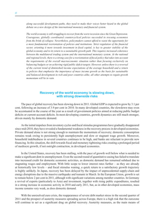 II



          along successful development paths, they need to make their voices better heard in the global
          debate on a new design of the international monetary and financial system.

          The world economy is still struggling to recover from the worst recession since the Great Depression.
          Courageous, globally coordinated countercyclical policies succeeded in rescuing economies
          from the brink of collapse. Nevertheless, policymakers cannot afford to waste the opportunity for
          a more fundamental reorientation of policies and institutions. Strict regulation of the financial
          sector, orienting it more towards investment in fixed capital, is key to greater stability of the
          global economy and to its return to a sustainable growth path. This requires increased coherence
          between the multilateral trading system and the international monetary system. At the national
          and regional levels, there is a strong case for a reorientation of fiscal policy that takes into account
          the requirements of the overall macroeconomic situation rather than focusing exclusively on
          balancing budgets or on achieving rigid public deficit targets. However, unless there is a reversal
          of the current trend of diminished income expectations of the average household and a return
          to policies that emphasize the importance of mass income growth as the basis for sustainable
          and balanced development in rich and poor countries alike, all other attempts to regain growth
          momentum will be in vain.




                       recovery of the world economy is slowing down,
                                 with strong downside risks

      The pace of global recovery has been slowing down in 2011. Global GDP is expected to grow by 3.1 per
cent, following an increase of 3.9 per cent in 2010. In many developed countries, the slowdown may even
be accentuated in the course of the year as a result of government policies aimed at reducing public budget
deficits or current-account deficits. In most developing countries, growth dynamics are still much stronger,
driven mainly by domestic demand.

     As the initial impulses from inventory cycles and fiscal stimulus programmes have gradually disappeared
since mid-2010, they have revealed a fundamental weakness in the recovery process in developed economies.
Private demand alone is not strong enough to maintain the momentum of recovery; domestic consumption
remains weak owing to persistently high unemployment and slow or stagnant wage growth. Moreover,
household indebtedness in several countries continues to be high, and banks are reluctant to provide new
financing. In this situation, the shift towards fiscal and monetary tightening risks creating a prolonged period
of mediocre growth, if not outright contraction, in developed economies.

      In the United States, recovery has been stalling, with the pace of growth well below what is needed to
make a significant dent in unemployment. Even the second round of quantitative easing has failed to translate
into increased credit for domestic economic activities, as domestic demand has remained subdued due to
stagnating wages and employment. With little scope to lower interest rates further – as they are already
at historically low levels – and fiscal stimulus waning, a quick return to a satisfactory growth trajectory
is highly unlikely. In Japan, recovery has been delayed by the impact of unprecedented supply-chain and
energy disruptions due to the massive earthquake and tsunami in March. In the European Union, growth is set
to remain below 2 per cent in 2011, although with significant variations among member countries. In Germany
a revival of exports (particularly to Asia) and investment, together with rising public expenditures, resulted
in a strong increase in economic activity in 2010 and early 2011, but, as in other developed economies, mass
income remains very weak, as does domestic demand.

     With the unresolved euro crisis, the reappearance of severe debt market stress in the second quarter of
2011 and the prospect of austerity measures spreading across Europe, there is a high risk that the eurozone
will continue to act as a significant drag on global recovery. Austerity measures, as the main means of
 