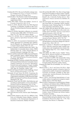 148                                     Trade and Development Report, 2011



Friedman M (1953). The case for flexible exchange rates.     Irwin SH and Holt BR (2005). The effect of large hedge
     In: Friedman M, Essays in Positive Economics.                 fund and 2CTA trading on futures market volatility.
     Chicago, University of Chicago Press.                         In: Gregoriou GN, Karavas VN, Lhabitant FS and
G20-G8 (2011). The Priorities of the French Presidency.            Rouah F, eds., Commodity Trading Advisors: Risk,
     Available at: http://www.g20-g8.com/g8-g20/g20/               Performance Analysis and Selection, Hoboken, NJ,
     english/home.9.html.                                          Wiley.
Garber PM (1990). Famous first bubbles. Journal of           Irwin SH and Sanders DR (2010). The impact of index
     Economic Perspectives, 4(2): 35–54.                           and swap funds on commodity futures markets:
Gensler G (2010). Remarks before the ISDA Regional                 Preliminary results. Working Paper No. 27, OECD
     Conference, 16 September. Available at: http://www.           Food, Agriculture and Fisheries, Paris.
     cftc.gov/PressRoom/SpeechesTestimony/opagensler-        Irwin SH, Sanders DR and Merrin RP (2009). Devil or
     50.html.                                                      angel? The role of speculation in the recent com-
Gilbert CL (2010a). Speculative influences on commod-              modity boom (and bust). Journal of Agricultural
     ity futures prices 2006–2008. UNCTAD Discussion               Applied Economics, 41(2): 393–402.
     Paper No. 197, UNCTAD, Geneva, March.                   Irwin SH and Yoshimaru S (1999). Managed futures, posi-
Gilbert CL (2010b). How to understand high food                    tive feedback trading, and futures price volatility. The
     prices. Journal of Agricultural Economics, 61(2):             Journal of Futures Markets, 19(7): 759–776.
     398–425.                                                Kaufmann RK (2011). The role of market fundamentals
Gilbert CL (2011). An assessment of international com-             and speculation in recent price changes for crude oil.
     modity agreements for commodity price stabiliza-              Energy Policy, 39(1): 105–115.
     tion. In: Prakash A, ed., Safeguarding Food Security    Kawamoto T, Kimura T, Morishita K and Higashi M
     in Volatile Markets, Rome, FAO: 231–257.                      (2011). What has caused the surge in global com-
Gorton G, Hayashi F and Rouwenhorst KG (2007). The                 modity prices and strengthened cross-market link-
     fundamentals of commodity futures returns. NBER               age? Working Paper No. 11-E-3, Bank of Japan,
     Working Paper No. 13249, National Bureau of                   Tokyo, May.
     Economic Research, Cambridge, MA, July.                 Khan MS (2009). The 2008 oil price “bubble”. Policy
Gorton G and Rouwenhorst KG (2006). Facts and fantasies
                                                                   Brief 09/19, Peterson Institute for International
     about commodity futures. NBER Working Paper
                                                                   Economics, Washington, DC, August.
     No. 10595, National Bureau of Economic Research,
                                                             Kilian L and Hicks B (2009). Did unexpectedly strong
     Cambridge, MA, March.
                                                                   economic growth cause the oil price shock of
Greenberger M (2009). Testimony on behalf of the Americans
                                                                   2003–2008? Discussion Paper No. 7265, Centre for
     for Financial Reform before the Commodity Futures
                                                                   Economic Policy Research, London, January.
     Trading Commission on Excessive Speculation:
                                                             Krugman PR (2008) The oil nonbubble. New York Times,
     Position Limits and Exemptions, 5 August. Available
                                                                   12 May.
     at: http://www.michaelgreenberger.com/files/CFTC_
                                                             Martins-Filho C, Yao F and Torero M (2011). High
     AFR_Sign_On_Testimony_August_3.pdf.
                                                                   order conditional quantile estimation based on
Gromb D and Vayanos D (2010). Limits of arbitrage. Annual
     Review of Financial Economics, 2: 251–275.                    nonparametric models of regression (unpublished).
Hernandez M and Torero M (2010). Examining the                     University of Colorado. Available at: http://spot.
     dynamic relationship between spot and future prices           colorado.edu/~martinsc/Research_files/martins-
     of agricultural commodities. IFPRI Discussion Paper           filho-et-al(2011).pdf.
     00988, International Food Policy Research Institute,    Mayer J (2011). The growing financialization of com-
     Washington, DC, June.                                         modity markets: an empirical investigation (unpub-
Hirshleifer D and Teoh SH (2003). Herd behaviour and               lished). Geneva, UNCTAD, March.
     cascading in capital markets; a review and synthesis.   Minot N (2010). Transmission of world food price changes
     European Financial Management, 9(1): 25–66.                   to markets in sub-Saharan Africa. IFPRI Discussion
IEA (International Energy Agency) (2009). Medium-Term              Paper 1059, International Food Policy Research
     Oil Market Report. Paris, OECD/IEA.                           Institute, Washington, DC.
IMF (2008). Global Financial Stability Report, Chapter I,    Nissanke M (2010). Mitigating commodity-dependence
     Annex 1.2. Washington, DC.                                    trap in LDCs through global facilities (unpublished).
IMF (2010) World Economic Outlook, April. Washington,              London, School of Oriental and African Studies,
     DC.                                                           University of London.
IOSCO (2010). Report to the G-20. No. OR08/10. Task          Phillips PCB and Yu J (2010). Dating the timeline of
     Force on Commodity Futures Markets, Technical                 financial bubbles during the subprime crisis. Cowles
     Committee of the International Organization of                Foundation Discussion Paper No. 1770, Yale
     Securities Commissions. Madrid, November.                     University, New Haven, CT, September.
 