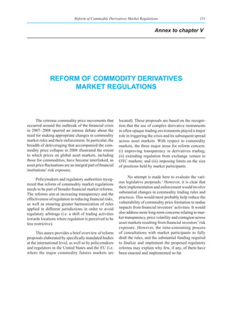 Reform of Commodity Derivatives Market Regulations                               151


                                                                                   Annex to chapter V




               reform of CommodIty derIvatIves
                    market regulatIons



      The extreme commodity price movements that             located). These proposals are based on the recogni-
occurred around the outbreak of the financial crisis         tion that the use of complex derivative instruments
in 2007–2008 spurred an intense debate about the             in often opaque trading environments played a major
need for making appropriate changes in commodity             role in triggering the crisis and its subsequent spread
market rules and their enforcement. In particular, the       across asset markets. With respect to commodity
breadth of deleveraging that accompanied the com-            markets, the three major areas for reform concern:
modity price collapse in 2008 illustrated the extent         (i) improving transparency in derivatives trading;
to which prices on global asset markets, including           (ii) extending regulation from exchange venues to
those for commodities, have become interlinked, as           OTC markets; and (iii) imposing limits on the size
asset price fluctuations are an integral part of financial   of positions held by market participants.
institutions’ risk exposure.
                                                                   No attempt is made here to evaluate the vari-
      Policymakers and regulatory authorities recog-
                                                             ous legislative proposals.1 However, it is clear that
nized that reform of commodity market regulations
needs to be part of broader financial market reforms.        their implementation and enforcement would involve
The reforms aim at increasing transparency and the           substantial changes in commodity trading rules and
effectiveness of regulation in reducing financial risks,     practices. This would most probably help reduce the
as well as ensuring greater harmonization of rules           vulnerability of commodity price formation to undue
applied in different jurisdictions in order to avoid         impacts from financial investors’ activities. It would
regulatory arbitrage (i.e. a shift of trading activities     also address more long-term concerns relating to mar-
towards locations where regulation is perceived to be        ket transparency, price volatility and contagion across
less restrictive).                                           asset markets resulting from financial investors’ risk
                                                             exposure. However, the time-consuming process
      This annex provides a brief overview of reform         of consultations with market participants to fully
proposals elaborated by specifically mandated bodies         draft the rules, and the substantial funding required
at the international level, as well as by policymakers       to finalize and implement the proposed regulatory
and regulators in the United States and the EU (i.e.         reforms may explain why few, if any, of them have
where the major commodity futures markets are                been enacted and implemented so far.
 