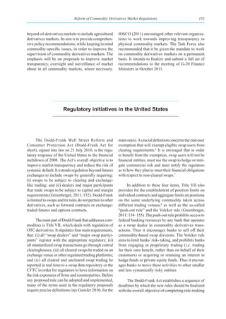 Reform of Commodity Derivatives Market Regulations                              153



beyond oil derivatives markets to include agricultural      IOSCO (2011) encouraged other relevant organiza-
derivatives markets. Its aim is to provide comprehen-       tions to work towards improving transparency in
sive policy recommendations, while keeping in mind          physical commodity markets. The Task Force also
commodity-specific issues, in order to improve the          recommended that it be given the mandate to work
supervision of commodity derivatives markets. The           on commodity derivatives markets on a permanent
emphasis will be on proposals to improve market             basis. It intends to finalize and submit a full set of
transparency, oversight and surveillance of market          recommendations to the meeting of G-20 Finance
abuse in all commodity markets, where necessary.            Ministers in October 2011.




                        regulatory initiatives in the united states




      The Dodd-Frank Wall Street Reform and                 main ones). A crucial definition concerns the end-user
Consumer Protection Act (Dodd-Frank Act for                 exemption that will exempt eligible swap users from
short), signed into law on 21 July 2010, is the regu-       clearing requirements.6 It is envisaged that in order
latory response of the United States to the financial       to benefit from the exemption, swap users will not be
meltdown of 2008. The Act’s overall objective is to         financial entities, must use the swap to hedge or miti-
improve market transparency and reduce the risk of          gate commercial risk and must notify the regulators
systemic default. It extends regulation beyond futures      as to how they plan to meet their financial obligations
exchanges to include swaps by generally requiring:          with respect to non-cleared swaps.7
(i) swaps to be subject to clearing and exchange-
like trading; and (ii) dealers and major participants             In addition to these four items, Title VII also
that trade swaps to be subject to capital and margin        provides for the establishment of position limits on
requirements (Greenberger, 2011: 152). Dodd-Frank           individual contracts and aggregate limits on positions
is limited to swaps and its rules do not pertain to other   on the same underlying commodity taken across
derivatives, such as forward contracts or exchange-         different trading venues,8 as well as the so-called
traded futures and options contracts.                       “push-out rule” and the Volcker rule (Greenberger,
                                                            2011: 154–155). The push-out rule prohibits access to
       The main part of Dodd-Frank that addresses com-      federal banking resources by any bank that operates
modities is Title VII, which deals with regulation of       as a swap dealer in commodity derivatives trans-
OTC derivatives. It stipulates four main requirements,      actions. Thus it encourages banks to sell off their
that: (i) all “swap dealers” and “major swap partici-       commodity-based swap divisions. The Volcker rule
pants” register with the appropriate regulators; (ii)       aims to limit banks’ risk- taking, and prohibits banks
all standardized swap transactions go through central       from engaging in proprietary trading (i.e. trading
clearinghouses; (iii) all cleared swaps be traded on an     for their own benefit, rather than on behalf of their
exchange venue or other regulated trading platforms;        customers) or acquiring or retaining an interest in
and (iv) all cleared and uncleared swap trading be          hedge funds or private equity funds. Thus it encour-
reported in real time to a swap data repository or the      ages banks to move these activities to other smaller
CFTC in order for regulators to have information on         and less systemically risky entities.
the risk exposures of firms and counterparties. Before
any proposed rule can be adopted and implemented,                The Dodd-Frank Act establishes a sequence of
many of the terms used in the regulatory proposals          deadlines by which the new rules should be finalized
require precise definitions (see Gensler 2010, for the      with the overall objective of completing rule-making
 