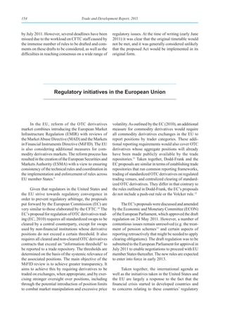 154                                   Trade and Development Report, 2011



by July 2011. However, several deadlines have been        regulatory issues. At the time of writing (early June
missed due to the workload on CFTC staff caused by        2011) it was clear that the original timetable would
the immense number of rules to be drafted and com-        not be met, and it was generally considered unlikely
ments on these drafts to be considered, as well as the    that the proposed Act would be implemented in its
difficulties in reaching consensus on a wide range of     original form.




                    regulatory initiatives in the european union




      In the EU, reform of the OTC derivatives            volatility. As outlined by the EC (2010), an additional
market combines introducing the European Market           measure for commodity derivatives would require
Infrastructure Regulation (EMIR) with reviews of          all commodity derivatives exchanges in the EU to
the Market Abuse Directive (MAD) and the Markets          report positions by trader categories. These addi-
in Financial Instruments Directive (MiFID). The EU        tional reporting requirements would also cover OTC
is also considering additional measures for com-          derivatives whose aggregate positions will already
modity derivatives markets. The reform process has        have been made publicly available by the trade
resulted in the creation of the European Securities and   repositories.11 Taken together, Dodd-Frank and the
Markets Authority (ESMA) with a view to ensuring          EC proposals are similar in terms of establishing trade
consistency of the technical rules and coordination in    repositories that run common reporting frameworks,
the implementation and enforcement of rules across        trading of standardized OTC derivatives on regulated
EU member States.9                                        trading venues, and centralized clearing of standard-
                                                          ized OTC derivatives. They differ in that contrary to
     Given that regulators in the United States and       the rules outlined in Dodd-Frank, the EC’s proposals
the EU strive towards regulatory convergence in           do not include a push-out rule or the Volcker rule.12
order to prevent regulatory arbitrage, the proposals
put forward by the European Commission (EC) are                 The EC’s proposals were discussed and amended
very similar to those elaborated by the CFTC.10 The       by the Economic and Monetary Committee (ECON)
EC’s proposal for regulation of OTC derivatives trad-     of the European Parliament, which approved the draft
ing (EC, 2010) requires all standardized swaps to be      regulation on 24 May 2011. However, a number of
cleared by a central counterparty, except for swaps       contentious issues remain unresolved (e.g. the treat-
used by non-financial institutions whose derivative       ment of pension schemes13 and certain aspects of
positions do not exceed a certain threshold. It also      reporting retroactively that might be needed to apply
requires all cleared and non-cleared OTC derivatives      clearing obligations). The draft regulation was to be
contracts that exceed an “information threshold” to       submitted to the European Parliament for approval in
be reported to a trade repository. The thresholds are     July 2011 to enable negotiations to proceed with EU
determined on the basis of the systemic relevance of      member States thereafter. The new rules are expected
the associated positions. The main objective of the       to enter into force in early 2013.
MiFID review is to achieve greater transparency. It
aims to achieve this by requiring derivatives to be            Taken together, the international agenda as
traded on exchanges, when appropriate, and by exer-       well as the initiatives taken in the United States and
cising stronger oversight over positions, including       the EU are largely a response to the fact that the
through the potential introduction of position limits     financial crisis started in developed countries and
to combat market manipulation and excessive price         to concerns relating to these countries’ regulatory
 
