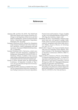 156                                   Trade and Development Report, 2011




                                               references




Adjemian MK and Plato GE (2010). The Dodd-Frank                Position Limits and Exemptions, 5 August. Available
     Wall Street Reform and Consumer Protection Act.           at: http://www.michaelgreenberger.com/files/CFTC_
     Changes to the Regulation of Derivatives and their        AFR_Sign_On_Testimony_August_3.pdf.
     Impact on Agribusiness. AIS-89. Economic Research    Greenberger M (2011). Overwhelming a financial regu-
     Service, United States Department of Agriculture,         latory black hole with legislative sunlight: Dodd-
     Washington, DC, November.                                 Frank’s attack on systemic economic destabilization
European Commission (2010). Proposal for a Regulation          caused by unregulated multi-trillion dollar deriva-
     of the European Parliament and of the Council on          tives Market. Journal of Business & Technology
     OTC derivatives, central counterparties and trade         Law, 6(1): 127–167.
     repositories. Document COM(2010) 484 final. Brus-    IOSCO (2011). Report to the Financial Stability Board.
     sels, 15 September.                                       Task Force on Commodity Futures Markets, Tech-
European Parliament (2011). Derivatives, central coun-         nical Committee of the International Organization
     terparties and trade repositories. Compilation of         of Securities Commissions (IOSCO), OR01/11,
     briefing notes. Document IP/A/ECON/NT/2010-14.            Madrid, April.
     Strasbourg. February. Available at: http://www.eu-   Suppan S (2011). Comment on “Review of the Markets
     roparl.europa.eu/document/activities/cont/201103/2        in Financial Instruments Directive”. In Institute for
     0110324ATT16422/20110324ATT16422EN.pdf.                   Agriculture and Trade Policy (2011) (ed.), Excessive
Gensler G (2010). Remarks before the ISDA Regional             Speculation in Agricultural Commodities. Selected
     Conference, 16 September. Available at: http://           Writings from 2008–2011. Minneapolis (Minnesota):
     www.cftc.gov/PressRoom/SpeechesTestimony/                 Institute for Agriculture and Trade Policy.
     opagensler-50.html.                                  UNCTAD (TDR 2009). Trade and Development Report, 2009.
Greenberger M (2009). Testimony on behalf of the Ameri-        Responding to the global crisis: Climate change miti-
     cans for Financial Reform before the Commodity Fu-        gation and development. United Nations publications,
     tures Trading Commission on Excessive Speculation:        Sales No. E.09.II.D.16, New York and Geneva.
 