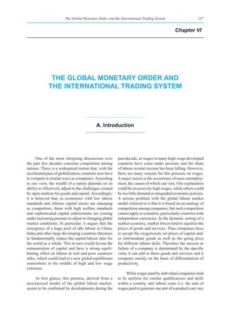 The Global Monetary Order and the International Trading System                      157


                                                                                             Chapter VI




              the global monetary order and
             the InternatIonal tradIng system




                                            a. Introduction




      One of the most intriguing discussions over         past decade, as wages in many high-wage developed
the past few decades concerns competition among           countries have come under pressure and the share
nations. There is a widespread notion that, with the      of labour in total income has been falling. However,
accelerated pace of globalization, countries now have     there are many reasons for this pressure on wages.
to compete in similar ways as companies. According        A major reason is the occurrence of mass unemploy-
to one view, the wealth of a nation depends on its        ment, the causes of which can vary. One explanation
ability to effectively adjust to the challenges created   could be excessively high wages, while others could
by open markets for goods and capital. Accordingly,       be too little demand or misguided economic policies.
it is believed that, as economies with low labour         A serious problem with the global labour market
standards and inferior capital stocks are emerging        model referred to is that it is based on an analogy of
as competitors, those with high welfare standards         competition among companies, but such competition
and sophisticated capital endowments are coming           cannot apply to countries, particularly countries with
under increasing pressure to adjust to changing global    independent currencies. In the dynamic setting of a
market conditions. In particular, it argues that the      market economy, market forces tend to equalize the
emergence of a huge pool of idle labour in China,         prices of goods and services. Thus companies have
India and other large developing countries threatens      to accept the exogenously set prices of capital and/
to fundamentally reduce the capital/labour ratio for      or intermediate goods as well as the going price
the world as a whole. This in turn would favour the       for different labour skills. Therefore the success or
remuneration of capital and have a strong equili-         failure of a company is determined by the specific
brating effect on labour in rich and poor countries       value it can add to those goods and services and it
alike, which could lead to a new global equilibrium       competes mainly on the basis of differentiation of
somewhere in the middle of high and low wage              productivity.
extremes.
                                                               While wages paid by individual companies tend
    At first glance, this premise, derived from a         to be uniform for similar qualifications and skills
neoclassical model of the global labour market,           within a country, unit labour costs (i.e. the sum of
seems to be confirmed by developments during the          wages paid to generate one unit of a product) can vary
 